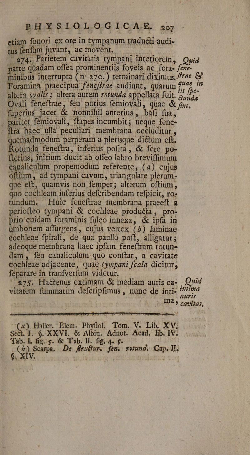 P H Y : IOLO G I C A.E. 207 Lra haec ullà peculiari membrana occluditur , quemadmodum perperam a plerisque dictum eft, Rotunda feneftra, inferius pofita , &amp; fere. po- fterius; initium ducit ab offeo labro breviffimum canalieulum propemodum refetente, (4) cujus oftium, ad tympani cavum, triangulare plerum- que eft, quamvis non femper; alterum oftium, quo cochleam inferius defcribendam refpicit, ro: tundum. Huic feneftrae membrana praeeft a periofteo tympani &amp; cochleae producta, pro- prio cuidam foraminis fulco innexa, &amp; ipfa in umbonem affürgens, cujus vertex (2) laminae €ochleae fpirali, de qua paullo poft, alligatur ; adeoque membrana haec ipfam feneftram rotun- dam, feu canaliculum quo conftat, a cavitate Cochleae adjacente, quae tympani fcala dicitur, feparare in tranfverfum videtur. ES $75. Ha&amp;tenus extimam &amp; mediam auris ca- . Qvid vitatem fümmatim defcripfimus , nunc de inti- piis. Ha ? caviias, (43 Haller. Elem. Phyfiol. Tom. V. Lib. XV. Se&amp;. I. 6. XXVI. &amp; Albin. Adnot. Acad. lib. IV; fab. L fig. s. &amp; T'ab. lH. fig, 4. f. | ^ id pom De fruBur. fem. tetund, Cap. M.