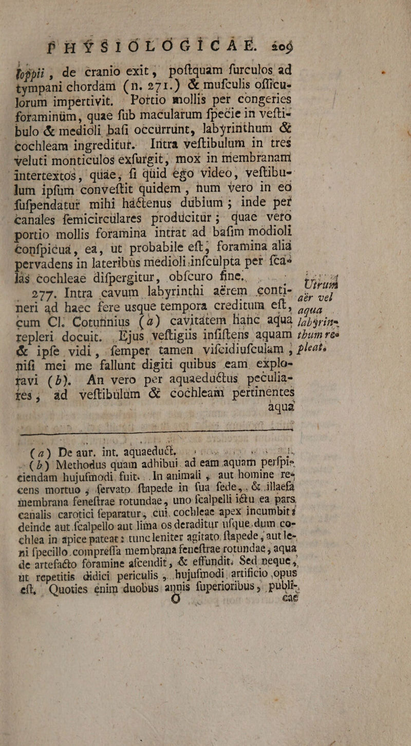 lpii, de éranio exit, poftquam furculos ad tympani chordani (n. 271.) &amp; mufculis officu- lorum impertivit. ^ Porto mollis per congeries foraminüm, quae füb macularum fpecie in vefti- bulo &amp; medioli bafi occurrunt, labyrinthum &amp; cochleam ingreditur. Irtra veftibulum in tres veluti monticulos exfurgit, mox in membranam intertextos, quáe, fi qüid ego video, veftibu- lum ipfüm conveítit quidem , num vero in ea fufpendatur mihi háftenus dubium ; inde per candles femicircülares proddcitür; quae veto portio mollis foramina intrat ad bafim modioli Confpieud, ea, ut probabile eft; foramina alià pervadens in lateribus médioli infculpta pet fca» la$ cochleae difpergitur, obícuro fine, . ..: ; i  277. Intra cavum labyrinthi aérem. conti- U^ neri ad haec fere usque tempora. creditum eft, 27,7 cum Cl. Cotutnius (4) cavitdtem liac aqua /7j4ris repleri. docuit. , Ejus, veftigis infiflens aquam ;5um rs &amp; ipfe vidi, femper tamen viícidiufculam , 2/ezt nifi mei me fallunt digiti quibus eam. explo- rav] (D). An vero per aquaeductus peculia- ie$, ad veftibilüum &amp; cochleam pertinentes | : aqua (2) Deaur. int, aquaeduc, 550055 55 2 ^ (b) Methodus quam adhibui. ad eam aquam perfpie ciendam hujufinodi. fuit. ..In animali , aut homine re« cens mortuo j fervato. flapede in fua fede. &amp; illaefa inembrana feneftrae rotundae, uno fcalpelli i&amp;u ea. pars canalis. carotici feparatur; cui, cochleae apex incumbit '] deinde aut fcalpello ant lima os deraditur ufque.dum.co- chlea in apice pateat : tunc leniter agitato. flapede , aut le- ni fpecillo.compreffa membrana feneftrae rotundae ; aqua de artefaéto. foramine afcendit, &amp; effundit. Sed neque ,, üt repetitis didici periculis ,. hujufmodi , artificio ,opus efl, Quoties enim duobus spe fuperioribus . publi», | DAT