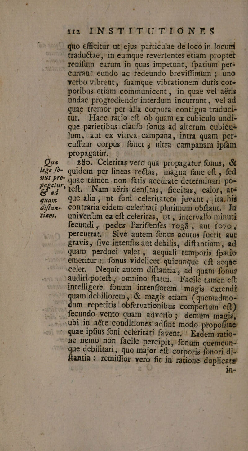 dius tradu&amp;tae, in eumque revertentes etiam proptet renifüm earum ih quas impetunt, fpatium per* currant eundo ac redeundo breviffimum ; uno verbo vibrent, fuamque vibrationem duris cor poribus etiam communicent, in quae vel aéris undae progrediendo interdum incurrunt, vel ad quae tremor per alia corpora contigua traduci- tur Haec ratio eft ob quam ex cubiculo undi- que parietibus: claufo fonus ad altetum cubicue lum, aut ex viirea. campana, intra quam pere cuffum corpus fonet j ultra campanam ipfam propagatuf. ^. : 280. Celeritas vero qua propagatur fonus, &amp; quam quae tàmen non fàtis accurate determinari po- teft; Nam aéris denfita$, ficcitas, calor, ats que alia, ut foni celeritatem juvant , ; ita; hi$ diam. univerfum ea eft celeritas, ut, intervallo minuti fecundi , ;pedes. Parifienfes 1638 , aut 1070, gravis, five intenfus aut debilis, diftantiam;, ad quam perduci valet, aequali temporis fpatio celer. Nequit autem diftantia; ad quam fonus intelligere fonum intenfiorem magis extendi que debilitari, quo major eft corporis fonori di-' ftantia : remiílior vero fit in ratione duplicate | -