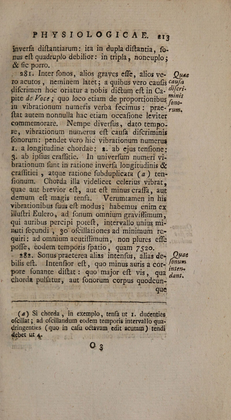 jnverfa diftantiarum: ita in dupla diftantia, fo- i .&amp; fic porro. ; 281. Inter fonos, alios grayes effe, alios ve- Quse ftat autem nonnulla hac etiam occafione leviter commemorare, Nempe diverfus, dato tempo- re, vibrationum numerus eft caufa difcriminis fonorum: pendet vero hic vibrationum numerus 1. alongitudine chordae; s.' ab ejus tenfione: 3. ab ipfius craffitie. ' In univerfüm numeri vi- brationum fünt in ratione inverfa longitudinis &amp; craffitiei , atque ratione fuübduplicata (4) ten- fionum. Chotda illa videlicet celerius vibrat, quae aut brevior eft, aut eft minus craffa, aut demum eft magis tenfa. ^ Verumtamen in his vibrationibus füus eft modus; habemus enim ex iluftri Eulero, ad fonum omnium graviffimum, qui auribus percipi poteft, intervallo unius mi- nuti fecundi, $30 ofcillàtiones ad minimum re» quiri: ad omnium acutiffimum, non plures effe poffe, eodem temporis fpátio, quam 7520. - $8». Sonus praeterea alias intenfus, alias de- bilis eft. Intenfior eft, quo minus auris a cor- pore fonante diílat: quo' major eft vis, qua chorda pultur, aut fonorum corpus quodcun- | | | dokn A - (4) Si chorda, in exemplo, tenfa ut 1. ducenties. ofcillat; ad ofcillandum eodem temporis intervallo qua- eringenties (quo in cafu octavam edit acutam) tendi i debet Ut 4. | O3 nts 10-