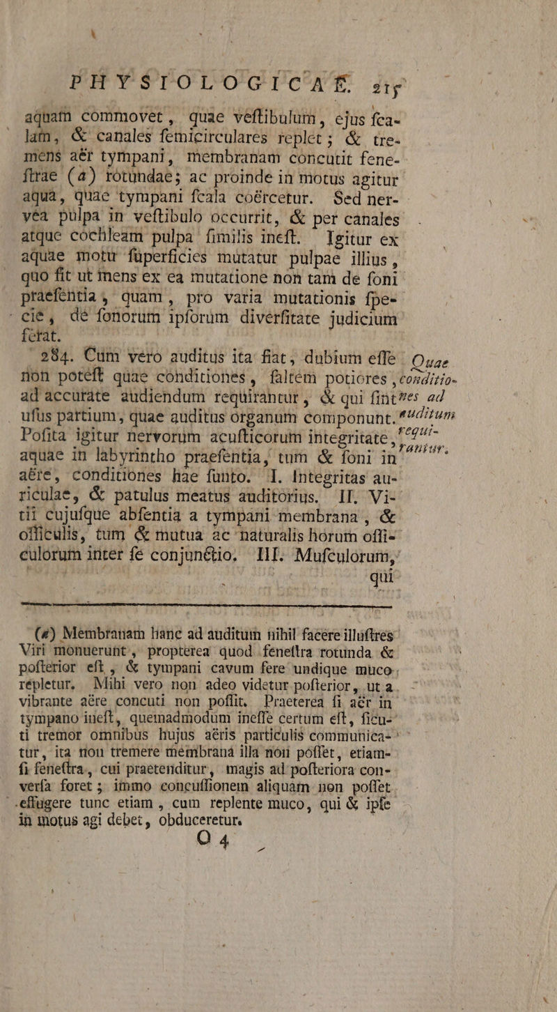 aquam commovet, quae veftibulum, ejus fca- lam, &amp; canales femicirculares replet ; &amp; tre- mens aér tympani, membranam concutit fene- firae (4) rotundae; ac proinde in motus agitur aqua, quae tympani fcala coércetur. Sed ner- yea pulpa in veftibulo occurrit, &amp; per canales. atque cochleam pulpa fimilis ineft. — Igitur ex aquae motu füperficies mutatur pulpae illius , quo fit ut mens ex ea mutatione non tari de foni praeféntia, quam, pro varia mutationis fpe- cie, dé fonorum ipforum divérfitate judicium. fet ^ | 284. Cum vero auditus ita fiat; dubium effe : Quae non poteft quae conditiones, faltém potiores , tosdizio- ad accurate audiendum reqüirantur , &amp; qui fintes 24 . ufüs partium, quae auditus organum componunt. *7/7um Pofita igitur nervorum acufticorum integritate , 77 to aquae in labyrintho praefentia, tum &amp; foni in — abre, conditiones hae fünto. 1. Integritas au- riculat, &amp; patulus meatus auditorius. 1I. Vi- tii cujufque abfentia a tympani membrana , &amp; offirulis, tum &amp; mutua ac naturalis horum offi« culorum inter fé conjunétio. IlI. Mufculorum,: did: i ceri | s DuC qui (4) Membranam liane ad auditum nihil facere illüftres- Viri monuerutt, propterea quod feneflra rotunda &amp; pofterior eff, &amp; tympani cavum fere undique muco. répletur, Mihi vero non adeo videtur pofterior, ut a. vibrante aére concuti non poffit, Praeterea fi aér in tympano iueft, quemadmodum ineffe certum elt, ficu-- ti tremor omnibus hujus aéris particulis communica- ' tur, ita rou tremere membraná illa noii poffet, etiam- fi fere(tra., cui praetenditur, magis ad pofteriora con- vería foret ; immo concuffionem aliquam nen poffet -.effugere tunc etiam , cum replente muco, qui &amp; iple: in motus agi debet, obduceretur. Q4 ;