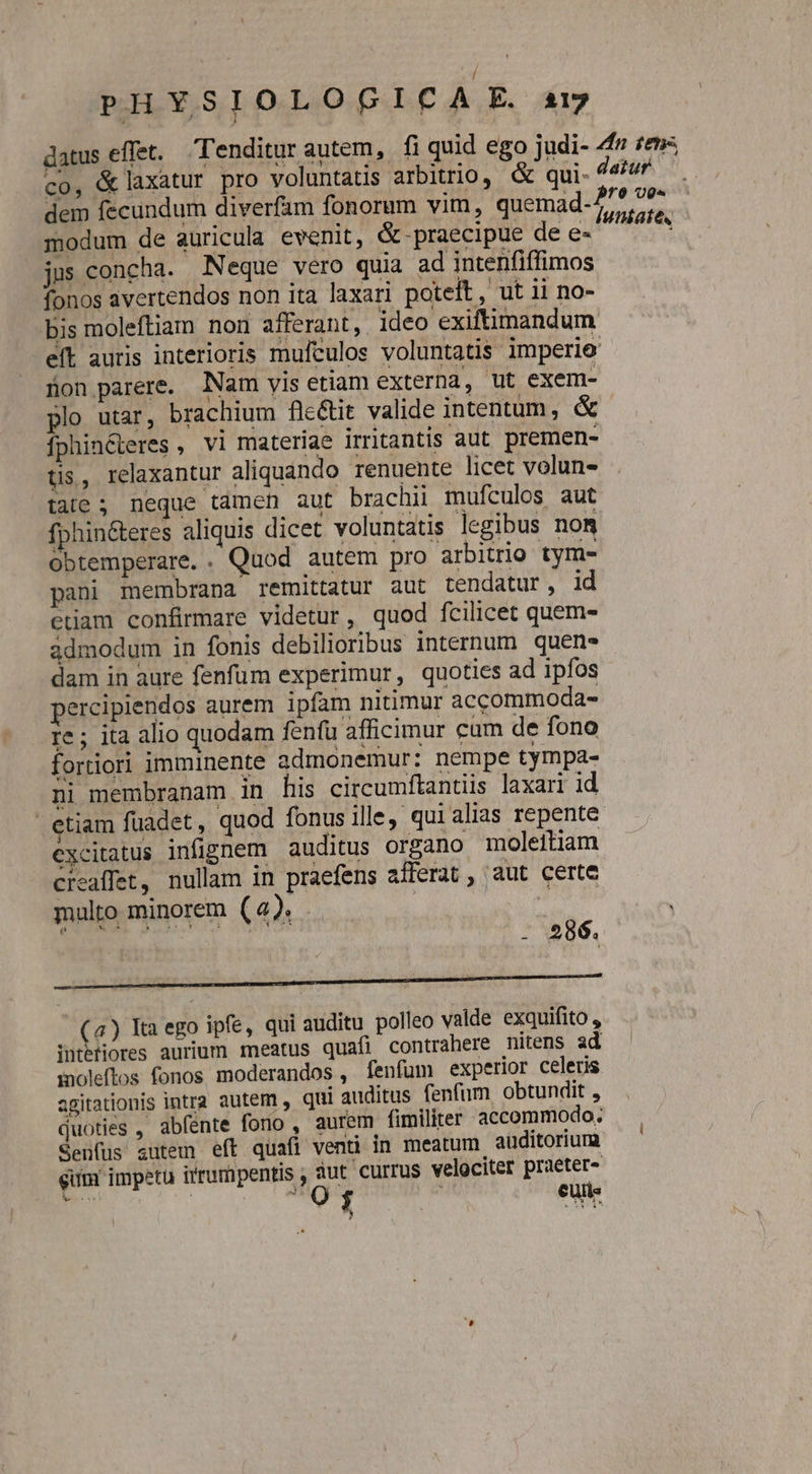 datus effet. Tenditur autem, fi quid ego judi- 4f £e», co, &amp;laxatur pro voluntatis arbitrio, &amp; qui- 44^ dem fecundum diverfam fonorum vim, quemad-7 fra modum de auricula evenit, &amp; praecipue de e- Mir jus concha. Neque vero quia ad intenfiffimos fonos avertendos non ita laxari poteft, ut 11 no- bis moleftiam non afferant, ideo exiftimandum eít auris interioris mulculos voluntatis imperie Bon parere. Nam yis etiam externa, ut exem- plo utar, brachium fle&amp;it valide intentum, &amp; fphin&amp;ieres , vi materiae irritantis aut premen- tis, relaxantur aliquando renuente licet volun- tale; neque tamen aut brachii mufculos aut fphin&amp;eres aliquis dicet voluntatis legibus nom obtemperare. . Quod autem pro arbitrio tym- pani membrana remittatur aut tendatur, id etiam confirmare videtur, quod fcilicet quem- admodum in fonis debilior;ibus internum. quen» dam in aure fenfum experimur, quoties ad ipfos percipiendos aurem ipfam nitimur accommoda- re ; ita alio quodam fenfü afficimur cum de fono fortiori imminente admonemur: nempe tympa- ni membranam in his circumftantiis laxari id etiam füadet, quod fonus ille, qui alias repente excitatus infignem auditus organo moleitiam creaffet, nullam in praefens afferat , aut certe multo minorem (4). .. | jug | coco dui sas PAN - 596. BRUUTCTUUEESNENURE DOREM MM E (4) Ita ego ipfe, qui auditu polleo valde exquifito , iutbtiores aurium meatus quafi contrahere nitens ad inoleftos. fonos. moderandos , fenfum experior celeris agitationis intra autem , qui auditus fenfum obtundit , duoties , abfénte fono , aurem fimiliter accommodo. Senfus autem eft quafi venti in meatum auditorium gum impetu irrumpentis , yes velociter rm bb : A : eui :