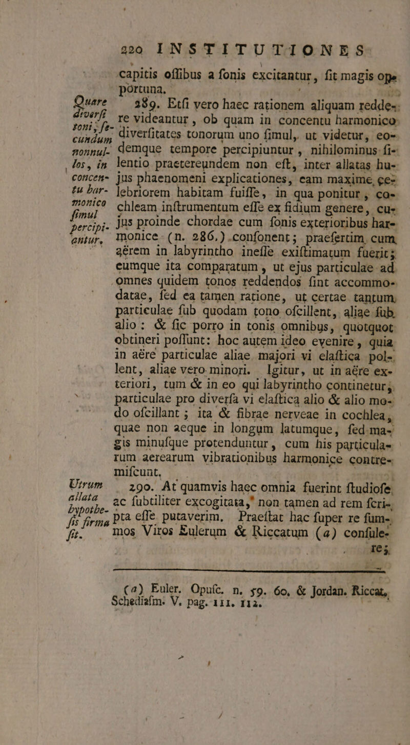 capitis offibus a fonis excitantur, fit magis ope portuna.- : io Quare ^ 389. Etfi vero haec rationem aliquam redde- Hoe re videantur, ob quam in concentu harmonico- cuxdup Aiverfitates tonorum uno fimul, ut videtur, eo- sonnu|. demque tempore percipiuntur , nihilominus fi- , Jos, in. lentio praetereundem non eft, inter allatas hu-. conces jus phaenomeni explicationes, eam maxime, ce tw Lar- lebriorem habitam fuiffe, in qua ponitur, co- 27^? chleam inftrumentum effe ex fidium genere, cu- f^! its proinde chordae cum fonis exterioribus har- percipi- J^ E; i Mp qui eniur, Tnonice- (n. 286.).confonent ; praefertim. cum, . . A érem in labyrintho ineffe exiftimatum fuerit; eumque ita comparatum , ut ejus particulae ad omnes quidem tonos reddendos íint accommo- datae, fed ea tamen ratione, ut certae tantum, particulae füb quodam tono ofcillent, aliae fub. alio: &amp; fic porro in tonis omnibus, quotquot obtineri poffunt: hoc autem ideo evenire , quia in a&amp;re particulae aliae. majori vi elaftica pol- lent, aliae vero minori. gitur, ut in aére ex- terlori, tum &amp; in eo qui labyrintho continetur; à particulae pro diverfa vi elaftica alio &amp; alio mo- do ofcillaant ; ita &amp; fibrae nerveae in cochlea , quae non aeque in longum latumque, fed.ma- gis minufque protenduntur, cum his particulas rum aerearum vibraüonibus harmonice contre- mifcunt, t oou] Urrum — igo. Atquamvis haec omnia fuerint ftudiofe. 4/42 ec fubtiliter excogitata, non tamen ad rem fcri-, ; Jon pta effe putaverim, — Praeítat hac fuper re fum-. fi. . mos Viros Eulerum &amp; Riccatum (a) confüle- Tes, EL. (4) Euler. Opufc. n. $9. 6o, &amp; Jordan. Riccat, Schediafm. V. pag. 111. 1123. — dais