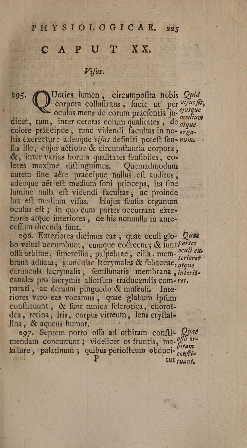 ] PHYSIOLOGICAE xs BC UPOU T XX E Vifus. Uoties lumen , circumpofità nobis Ovid Corpora colluftrans , facit ut per /s/ft, E oculos mens de eorum práefentia ju- 77177. dicet, tum, intereeteras eorum qualitates , de atque colote prae&amp;ipüe , tunc videndi facultas in no- orea- bis exer&amp;etur: adeoque vi/us definiri poteft fen- num fus ille; eujus actione &amp; circumftantia corpora, &amp;, inter varias horum qualitates fenfibiles, co- lores maxime diftinguimus. ^ Quemadmodum autem fine aére praecipue nullus eít auditus, adeoque aér-eft medium foni princeps, ita fine lumine nulla eft videndi facultas, ac proinde lux eft medium vifus; Hujus fenfus organum oculus eft 5; in quo cum partes occurrant exte- tiorés atque interiores, de his nonnulla in ante« ceffum dicenda fünt. | , - 996. Exteriores dicimus ea$ ; quae oculi glo: Quas bo veluti aecumbunt, eumque coércent; &amp; funt77t7e5. offa orbitae, füpercilia, palpebrae, cilia, mem- Siri en brana adtiata, glandulae lacrymáles &amp; febaceae, atque caruncula licrymalis, femilunaris membrana ,zzerjg« canales pro laerymis aliorfum traducendis com- re;. parati,-ac demum pinguedo &amp; mufeuli. Inte- riores vero eas vocamus , quae globum ipfum conflituunt, é funt tunica fclerotica,: chorot- dea, retina, iris, corpus vitreum ; lens cryftals lina, &amp; aqueus humor. -. — ^ aia Seta 97. Septem porro offa ad orbitam confti- Qvae tuendam concurrunt ; videlicet os frontis; ia- L7 f killare ,' palatinum 5. quibus periofteum obduci- confi met P LUI 75471;