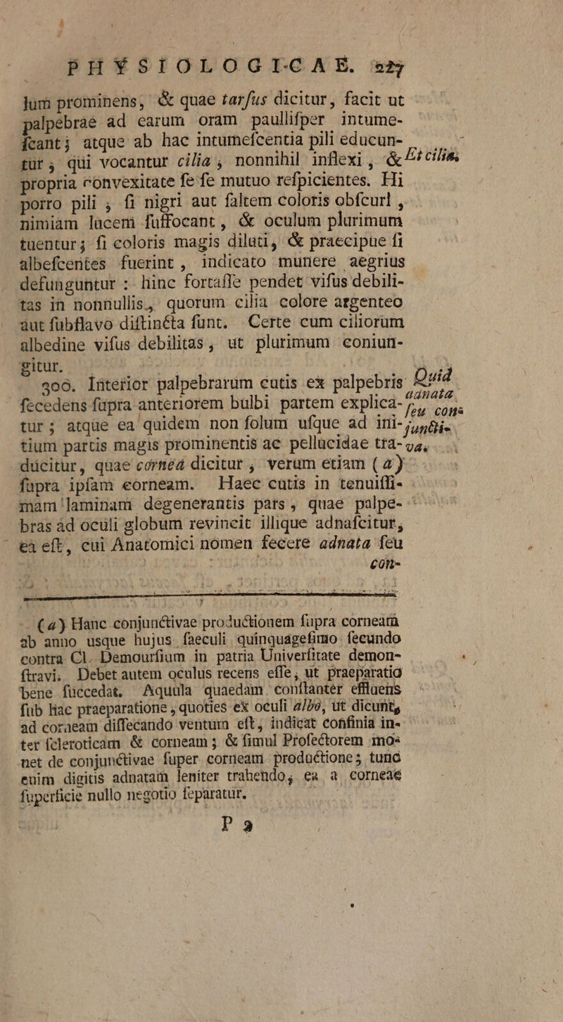 PHYSIOLOGITCAE. e5 jum prominens, &amp; quae tarfus dicitur, facit ut alpebrae ad earum oram paullifper intume- [cant; atque ab hac intumefcentia pili educun- tur; qui vocantur cilia , nonnihil inflexi , &amp; propria convexitate fe fe mutuo refpicientes. Fi porro pili , fi nigri aut faltem coloris obfcurl , nimiam lacem fuffocant, &amp; oculum plurimum tuentur; fi coloris magis dilati, &amp; praecipue fi albefcentes fuerint , indicato munere aegrius defunguntur :- hinc fortaffe pendet vifus debili- tas in nonnullis, quorum cilia colore argenteo aut fubflavo diftinéta funt. Certe cum ciliorum ülbedine vifus debilitas , ut plurimum coniun- gitur. | doR 5X0. : 306. lüterior palpebrarum cutis ex palpebris Duid fecedens fupra anteriorem bulbi partem explica-72/». tur; atque ea quidem non folum ufque ad ini- 58i. tium partis magis prominentis ac pellucidae tra- ys, dücitur, quae corméd dicitur ;, verum etiam (4) füpra ipfam eorneam. Haec cutis in tenuiffi- mam laminam degenerantis pats , quae palpe- ' bras àd oculi globum revineit illique adnafcitur,; eà eft, cui Anatomici nomen fecere adnata feu | ! | con- Ei cilis, 7 (4) Hanc conjunctivae productionem fupra cornea 3b anno usque hujus faeculi quinquagefimo fecundo contra Cl. Demourfium in patria Univerfitate demon- (travi; Debet autem oculus recens effe, ut praeparatio bene füccedat. Aquula quaedam confítanter efflgens füb liac praeparatione , quoties ex oculi 2/79, ut dicufitg ad coraeam diffecando ventum eft, indicat confinia in- ter [cleroticam &amp; corneam 3. &amp; fimul Profectorem mo: net de conjunctivae fuper cornea productione; tunc euim digitis adnatam leniter trahendo, ea a corneae fuperficie nullo negotio feparatur. d Pa