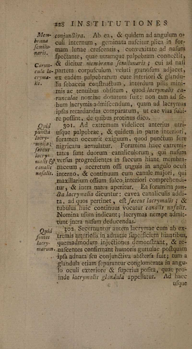 À 2:8 LNSTLULTUTIONES Men- .conjun&amp;iva. Ab. ea, &amp; quidem ad angulum o PM culi. internum ,. geminata nafcitur plica in for. Tue mam lunae .crefcentis , ; convexitate ad nafüm ^ 7 fpettante, quae utramque palpebram connceétit, Caürug- &amp; dicitur. membrana. femilunaris ; cui ad. nafi cula la. partem ; corpufculum | veluti granofum adjacet, cryma- 'ex eadém palpebrarum cute interiori &amp; glandu- UTR Tis febaceis €onftruétum , interdum pilis mini- mis ac tenuibus obíitum ,. quod /aerymalis ca- sunculae nomine donatum fuit: non tam ad fe- bum lacrymis. admifcendum, . quam ad. lacrymas ipfas retardandas comparatum, ut eae vias fubi- re poflint, de quibus protinus dico. .. | | 7. Quid | Sor. Ad extremum videlicet anterius utri- pu»üa que palpebrae , « quidem in- parte interiori, - JWry-. foramen occurrit exiguum , quod punétum fere. : pe nigricans aemulatur. . Foramina haec extremi- Jac. tates. fant. duorum - eanaliculorum , qui -nafum socis &amp;p, verfus progredientes in faccum hiant, membra: casalis fíaceum , accretum offi unguis in angulo oculi nafalis. 3nterno, &amp; continuum cum canale majori, qui ^ gmaxillarium offium. fülco. interiori comprehendis .ür, &amp; intra nares aperitur. Ea foramina pun- ' &amp;a.lacrymalia dicuntur: cavea canaliculis addi- ta, ad quos pertinet , eft faccus lacrymalis ; &amp;- tubülus.buic continuus vocatur cana/is mafalis. INomina ufüm indicant ; lacrymas nempe admit- tuntintra nafüm deducendas. ^ ^: c Quid ,..39 2. Secernuntur aucem lacrymae eum ab ex fomie; remis arteriolis 1n adnatae (e: Reli Magciblh laery- quemadmodum injectiones demonftrant, .&amp; re- maruth. mafcentes confirmant humoris guttalae poftquam ^. ápfa adnata'feu conjunctiva abfterfa. fuit; tum a glandula etiam feparantur cónglomerata in angu- lo oculi exteriore &amp; fuperius pofita, quae pro- inde laerymalis glándula appellatur. Ad haec ufque