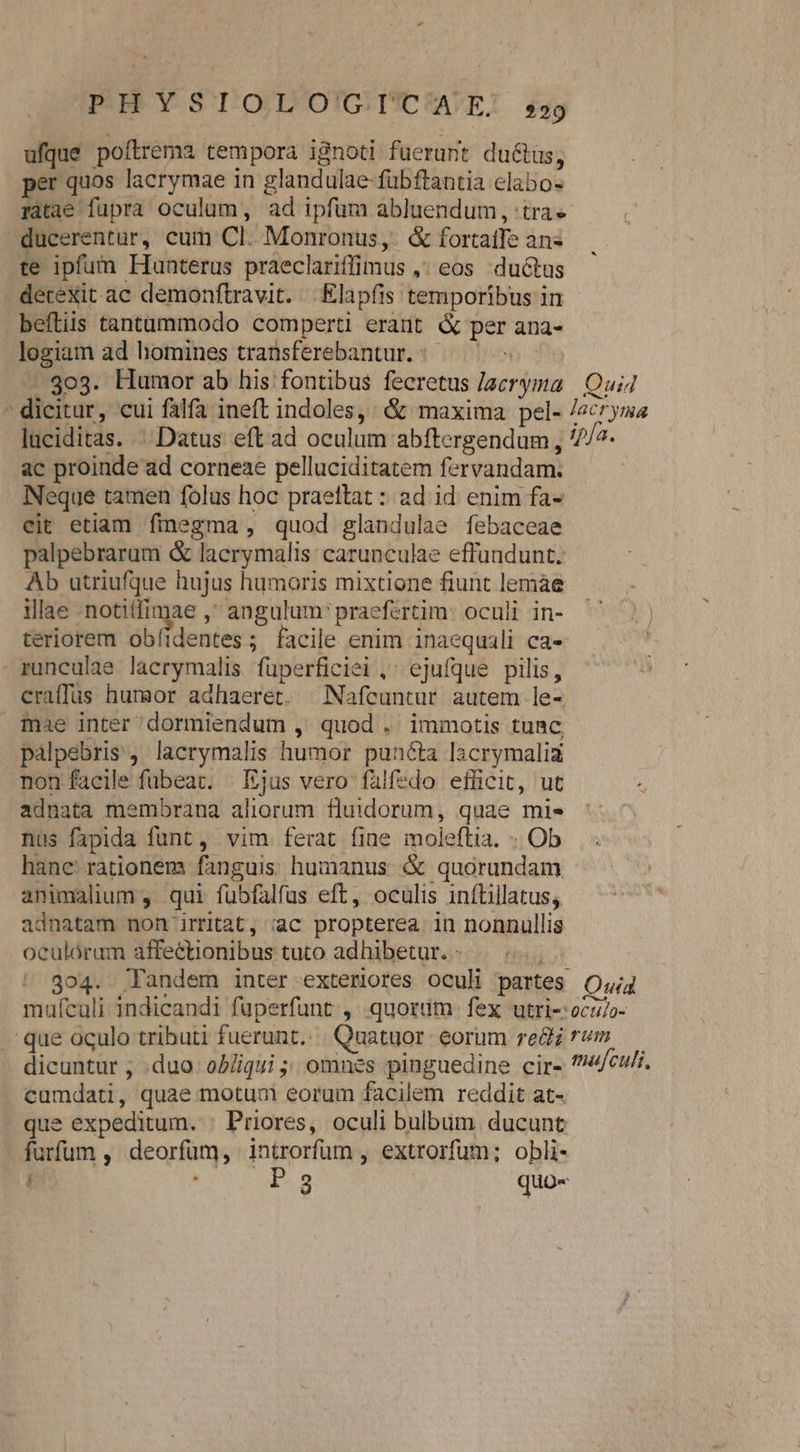 PHYSIOLO'GTIUICAE. sg ufque poítrema tempora ignoti fuerant du&amp;us, per quos lacrymae in glandulae fubftantia elabo- ratae fupra oculum, ad ipfüm abluendum, tra ducerentur, cum Cl. Monronus, &amp; fortatfe ans te ipfum Hunterus praeclariffimus ,; eos ductus detexit ac demonftravit. |. Elapfis temporibus in - beftiis tantummodo comperti erant &amp; per ana- logiam ad homines transferebantur.:.— - go3. Humor ab his fontibus fecretus /aeryma | Qui4 dicitur, cui fala ineft indoles, &amp; maxima pel- /2cryma laciditas. .' Datus eft ad oculum abftergendum , 7/7. ac proinde ad corneae pelluciditatem fervandam. Neque tamen folus hoc praettat :: ad id enim fa- eit etiam finegma, quod glandulae febaceae palpebrarum &amp; lacrymalis: carunculae effundunt. Ab utriufque hujus humoris mixtione fiunt lemae illae notiffimae , angulum' praefertim: oculi in- teriorem Bb ienier; facile enim inaequili ca- runculae lacrymalis füperficiei ,' ejufque pilis, craffüs humor adhaeret. |Nafcuntur autem le- mae inter dormiendum ,' quod . immotis tunc palpebris, lacrymalis humor puncta Iacrymaliz non facile fubeat. Ejus vero falfzedo efficit, ut adnata membrana aliorum fuidorum, quae mis nus fapida funt , vim ferat fine moleftia. - Ob hane: rationem fanguis humanus &amp; quorundam animalium , qui fübfalfus eft, oculis 1nítillatus; adnatam non irat, iac propterea in nonnullis oculórum affectionibus tuto adhibetur. - , 304. Tandem inter exteriores oculi partes O4 mufculi indicandi fuperfunt:,: quorüm. fex utri-:oczo- que oculo tributi fuerunt... Quatuor eorum re&amp;z rom — dicuntur , .duo oD/iqui ;; omnes pinguedine cir- ?74/cu/. cumdati, quae motum eorum facilem reddit at- que expeditum. | Priores, oculi bulbum ducunt furfum , deorfum, introrfüm , extrorfum; obli- : EE S quo«