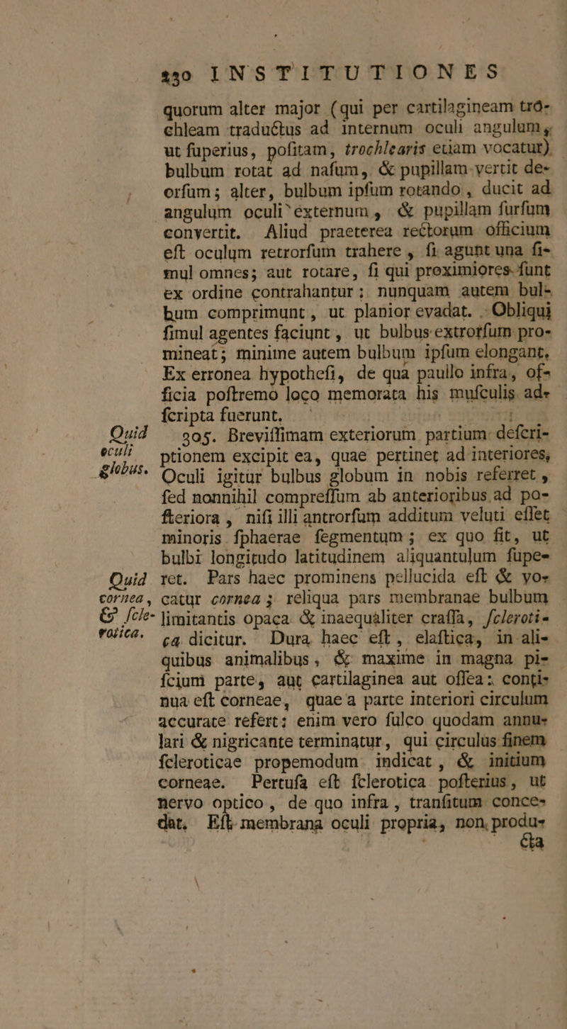 quorum alter major (qui per cartilagineam tró- ehleam traduéctus ad internum oculi angulum , ut fuperius, pofitam, trochlearis etam vocatur) | bulbum rotat ad nafüm, &amp; pupillam-vertit de- orfüm ; alter, bulbum ipfum rotando , ducit ad angulum oculi^externum , « pupillam furfum conyertit. Aliud praeterea rectorum officium eft oculum retrorfum trahere , fi agunt una fi- mul omnes; aut rotare, fi qui proeximiores. funt ex ordine contrahantur; nunquam autem bul- bum comprimunt, ut planior evadat. . Obliqui fimul agentes faciunt , ut bulbus extrorfum pro- mineat; minime autem bulbum ipfum elongant, Ex erronea hypothefi, de qua pauilo infra, of- ficia poftremo loco memorata his mufculis. ade fcripta fuerunt, — | r3 Quid ^ $05. Breviffimam exteriorum partium: defcri- nr ptionem excipit ea, quae pertinet ad interiores, &amp;77- Oculi igitur bulbus globum in nobis referret , fed nonnihil compreffum ab anterioribus ad po- feriora, nifiilli antrorfum additum veluti eflet minoris fphaerae fegmentum ; ex quo fit, ut bulbi longitudo latitudinem aliquantulum fupes Quid ret. Pars haec prominens pellucida eft &amp; yos cor]ea, catur cornea ; reliqua pars membranae bulbum G. /ci- limitantis opaca. &amp; inaequaliter craffa, /cleroti- UiC4. c4 dicitur. Dura haec eft, elaftica, in ali- quibus animalibus, &amp; maxime in magna pi- ícium parte, aut cartilaginea aut offea: contis nua eft corneae, quaea parte interiori circulum accurate refert; enim vero fulco quodam annu« lari &amp; nigricante terminatur, qui circulus finem fcleroticae propemodum indicat , &amp; initium corneae. Pertuía eít fclerotica pofterius, ut nervo optico, de quo infra , tranfitum. conces det, Efl. membrana oculi propria, non, podes