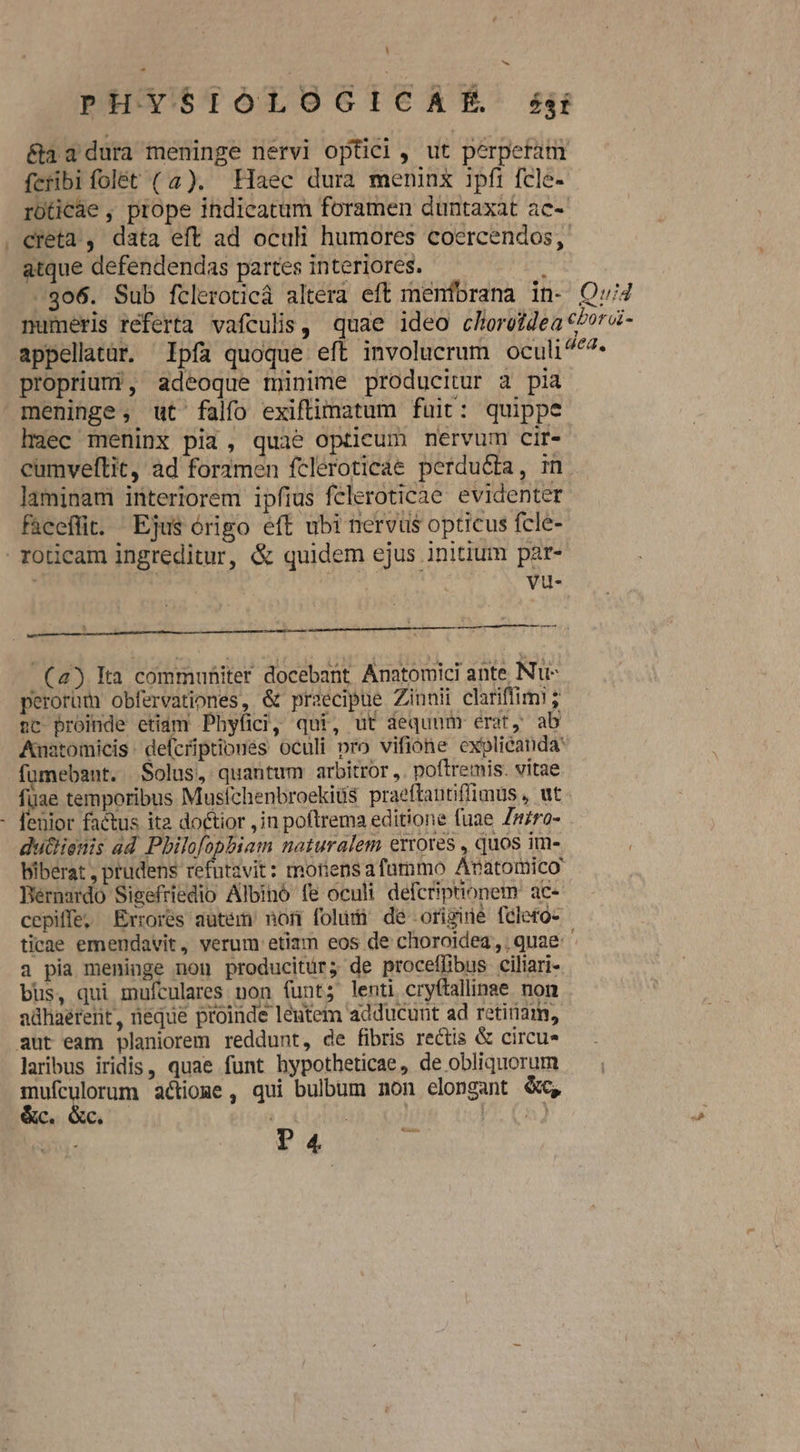 L] E PH YSIOLOGICAHLE Zzaí &amp;aa2 dura meninge nervi optici, ut perperam fcribi folét (4). Haec dura meninx ipfi fcle- rüticae , prope indicatum foramen duntaxat ac- . creta , data eft ad oculi humores coercendos,. atque defendendas partes interiores. | -306. Sub fcleroticá altera eft menfbrana in- Qv/4 mumeris referta vafculis, quae ideo choreidea cborá- appellatür. Ipfa quoque eft involucrum oculi^^^- propriumi, adeoque minime producitur a pia. meninge, ut falfo exiftimatum fuit: quippe haec meninx pia, quae opticum nervum cir- cumveftit, ad foramen fcleroticáe perducta, mn laminam interiorem ipfius feleroticae evidenter faeeflit. Ejus órigo eft ubi nervus opticus fcle- . roticam ingreditur, &amp; quidem ejus initium par- ais : vu- mE cns TEeKULAN WE KU aS (4) Eta commuhiter docebant Anatomici ante Nu- perorüm obfervationes, &amp; praecipue Zinnii clariffimi ; nc proinde etidm Phyfici, qui, ut dequum erat, ab Auatomicis defcriptiones oculi pro vifione explicanda fümebant. Solus, quantum arbitror ,. poftremis. vitae fuae temporibus Musfchenbroekiüs praeftautiffimus , ut. feuior factus ita doctior ,in poftrema editione fuae Znro- dut&amp;ionis ad Pbilofophiam naturalem errores , quos im- biberat , prudens refntavit: rmonens afummo Avatomico Bernardo Sisefriedio Albinó (e oculi defcriptionem ac- cepiffe, Errores autem nor foludi de origine felero-- ticae emendavit, verum etiam eos de choroidea,, quae ' a pia meninge non producitür; de proceffibus ciliari- bus, qui mufculares non funt; lenti cryftallinae. non adhaerent, neque proinde lentem adducunt ad retiriam, aut eam planiorem reddunt, de fibris rectis &amp; circu laribus iridis, quae funt hypotheticae, de obliquorum E lorum actioge , qui bulbum non elongant &amp;c, C. QC. V UhJ ^ ^ Ji