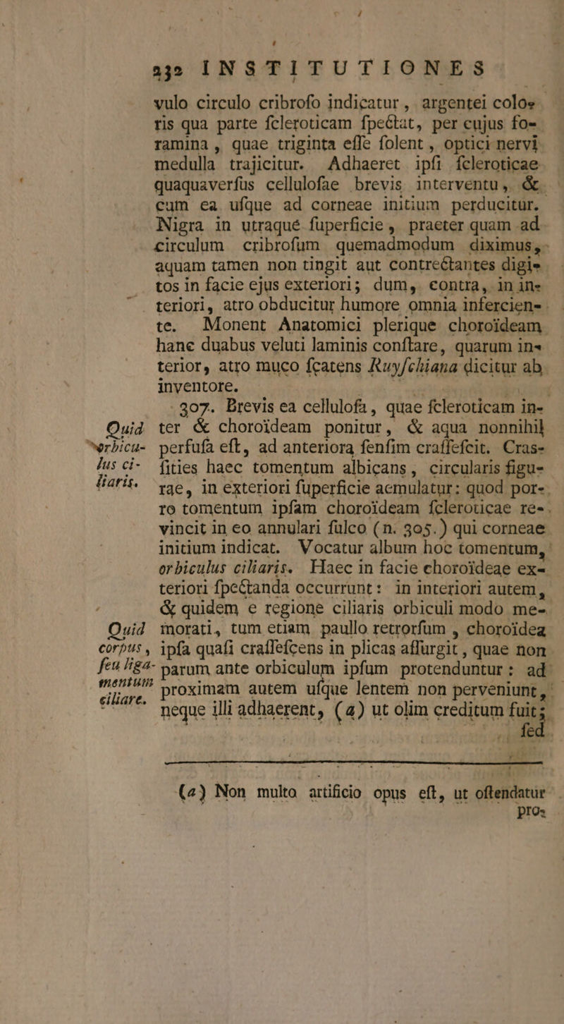 vulo circulo cribrofo indicatur , argentei colos ris qua parte fcleroticam fpeétat, per cujus fo-- ramina, quae triginta effe folent , optici nervi medulla trajicitur. Adhaeret ipfi fcleroticae quaquaverfus cellulofae brevis interventu, &amp;. cum ea ufque ad corneae initium perducitur. Nigra in utraqué füperficie , praeter quam .ad circulum cribrofüm . quemadmodum diximus, - aquam tamen non tingit aut contreétantes digie tos in facie ejus exteriori; dum, contra, in in» teriori, atro obducitur humore omnia infercien- . te. Monent Anatomici plerique choroideam. hane duabus veluti laminis conftare, quarum in« terior, atro muco fcatens Ruy/chiana dicitur ab. inventore. | dites e 807. Brevis ea cellulofa, quae fcleroticam in- Ouid ter &amp; choroideam ponitur, «&amp; aqua nonnihil erbicu- perfufa eft, ad anteriora fenfim craffefeit. Cras- Jus ci- fies haec tomentum albicans, circularis figu- liar. q3e, in exteriori fuperficie acmulatur: quod por-. ro tomentum ipfam choroideam fcleroucae re-. vincit in eo annulari fülco (n. 305.) qui corneae initium indicat. Vocatur album hoc tomentum, : orbiculus ciliaris. Haec in facie choroideae ex- teriori fpe&amp;anda occurrunt: in interiori autem, &amp; quidem e regione ciliaris orbiculi modo me-. Ouid morati, tum etiam paullo retrorfum , choroidea corpus , ipfa quafi cralfefcens in plicas affurgit , quae non fe H£4- parum ante an ipfum protenduntur: ad: 'sre. proximam autem ufque lentem non perveniunt, - - . meque illi adhaerent, (4) ut olim creditum fuit; . fed. Fé la nra ! LU (4) Non multo. attiücio opus eft, ut oftendatur | pro: