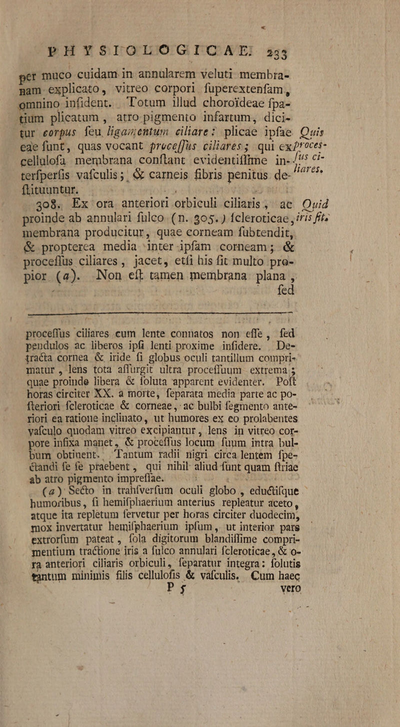 PHYSIOLOGICAIE 2335 er muco cuidam in annularem veluti membra- nam explicato, vitreo corpori fuperextenfam, omnino infident. Totum illud choroideae fpa- tium plicatum , atro pigmento infartum, dici- tur eorpus feu ligaz;entum ciliare: plicae ipfae Quis ede funt, quas vocant prece[Jus ciliares; qui ex roces- cellulofa membrana conftant evidentiffime in- NE terfperfis vafculis;; &amp; carneis fibris penitus de- adi flituuntur. b c pto dr | 408. Ex ora anteriori orbiculi ciliaris , ac Quid proinde ab annulari fülco. (n. 305. ) fcleroticae ris fff. membrana producitur, quae corneam fübtendit, &amp; propterea media inter ipfam corneam; &amp; proceflus ciliares , jacet, etíi his fit multo pre- pior (4). Non eft tamen membrana. plana , err. | | — fed proceffus ciliares cum lente connatos non effe, fed pendulos ac liberos ipfi lenti proxime infidere. | De- iracta cornea &amp; iride f1 globus oculi tantillum compri- matur, lens tota affurgit ultra proceffuum - extrema 5 quae proinde libera &amp; foluta apparent evidenter. Poft horas circiter XX. a morte, feparata media parte ac po- Ífteriori fcleroticae &amp; corneae,: ac bulbi fegmento ante- riori ea ratione inclinato, ut humores ex eo prolabentes vafculo quodam vitreo excipiantur, lens in vitreo cor- pore infixa manet, &amp; proceffus locum fuum intra bul- bum obtinent. Tantum radii nigri circa lentem fpe-- étandi fe fe praebent, qui nihil aliud fünt quam ftriae ab atro pigmento impreffae. |— ^ NEN (a) Se&amp;o in trahfverfum oculi globo , eductifque - humoribus, fi hemifphaerium anterius repleatur aceto, atque ita repletum fervetur per horas circiter duodecim, mox invertatur hemifphaerium ipfum, ut interior pars extrorfum pateat, Ííola digitorum blandiffime compri- mentium tractione iris a fulco annulari fcleroticae, &amp; o-- ra anteriori ciliaris orbiculi , feparatur integra: folutis tantum minimis filis cellulofis &amp; vafculis. Cum haec Pg | Vero