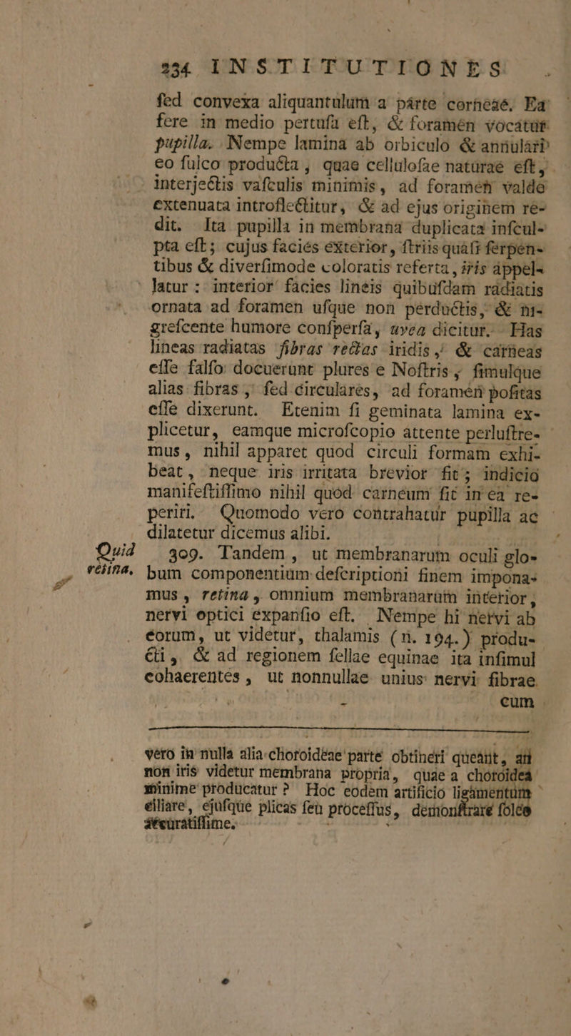 fed convexa aliquantulum a párte corheaé, Ed fere in medio pertufa eft, &amp; foramén vocatüt- pupilla. Nempe lamina ab orbiculo &amp; annulàzb interjectis vafculis minimis, ad foramet valde dit. lta pupilla in membrana duplicata infcul- pta eft; cujus facies exterior, ftriisquáfi ferpen- tibus &amp; diverfimode coloratis referta , iris áppel- Qui4 veitna, grefcente humore confperfa, uvea dicitur. Has lineas radiatas fibras re&amp;as iridis, &amp; carneas effe falfo: docuerunt plures e Noftris ; fimulque alias fibras ,' fed circularés, ad foraméri pofitas efle dixerunt. Etenim fi geminata lamina ex- mus, nihil apparet quod circuli formam exhi- beat, neque iris irritata brevior fit; indicio manifeftiffimo nihil quod. carneum fit inea re- perii, Quomodo vero contahatur pupilla ac dilatetur dicemus alibi. | ; dier 309. Tandem, ut membranarum oculi glo- bum componentium defcripioni finem impona- mus, retina, omnium membranarüm interior, nervi eptici expanfio eft, Nempe hi netvi ab €i, &amp; ad regionem fellae equinae ita infimul cohaerentes , ut nonnullae unius: nervi fibrae. / vero in nulla alia.choroideae' parte obtineri queánt, ai non iris videtur membrana propria, quaea chotoidea xünime producatur? Hoc eodem artificio ligimentui eiliare, ejufque plicas fen proceffus, deronftrare fol áécüratiffüime. — ES - ^