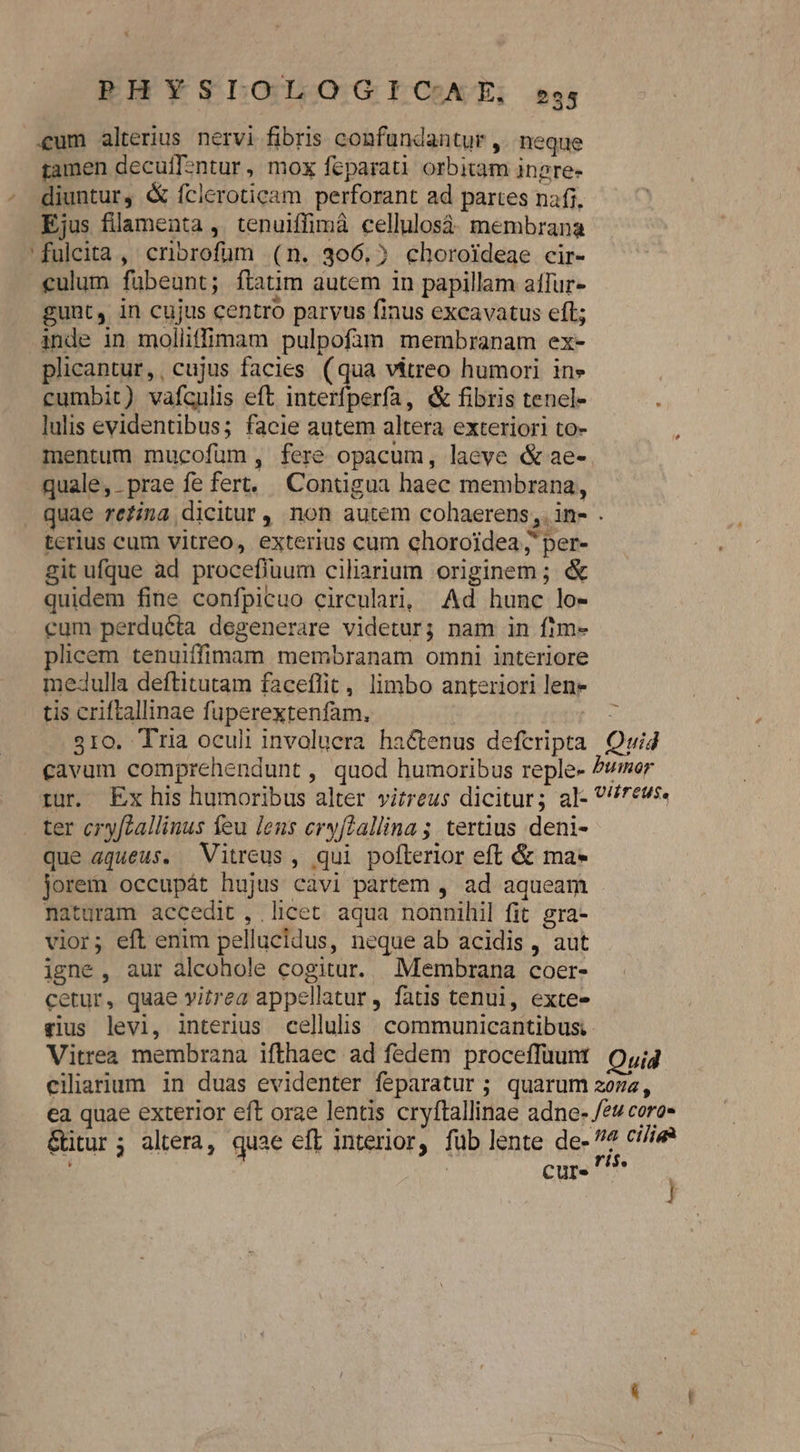 «um alterius nervi fibris confundantur , neque iamen deculT2ntur, mox feparati orbitam ingre- - diuntur, &amp; fcleroticam perforant ad partes nafi, Ejus filamenta ,. tenuiffimà cellulosà. membrana 'fulcita, criorofüm (n. 306.5 choroideae cir- culum fübeunt; ftatim autem in papillam affur- gunt, in cujus centro parvus finus excavatus eft; inde in molliffimam pulpofàm membranam ex- plicantur, , cujus facies ( qu vitreo humori in» cumbit) vafculis eft interfperfa, &amp; fibris tenel- lulis evidentibus; facie autem altera exteriori to- mentum mucofuüm , fere opacum, laeve &amp; ae-. quale, prae fe fert, Contigua haec membrana, quae refina dicitur, non autem cohaerens, ins . terius cum vitreo, exterius cum chorojdea j' per- git ufque ad procefiuum ciliarium originem; &amp; quidem fine confpicuo circulari, Ad hunc lo- cum perducta degenerare videtur; nam in fim- plicem tenuiffimam membranam omni interiore medulla deftitutam faceflit, limbo anteriori len» tis criftallinae fuperextenfam, | - 310. Tria oculi involucra hactenus defcripta Quid cavum comprehendunt, quod humoribus reple- Pumor rur. Ex his humoribus alter vitreus dicitur; al- 7evs. ter cryftallinus feu lens ery[tallina ; tertius deni- que aqueus. Vitreus , qui pofterior eft &amp; ma* jorem occupát hujus cavi partem , ad aqueam naturam accedit, licet aqua nonnihil fit. gra- vior; eft enim pellucidus, neque ab acidis , aut igne, aur alcohole cogitur. Membrana coer- cetur, quae vitrea appellatur , fatis tenui, exte- gius levi, interius cellulis communicantibusi- Vitrea membrana ifthaec ad fedem proceffuunt Q,j4 ciliarium in duas evidenter feparatur ; quarum 207a, ca quae exterior eft orae lentis cryftallinae adne- /ev coro» &amp;itur; altera, quae eft interior, fub lente de- 4 ce , | cur. ^75 m
