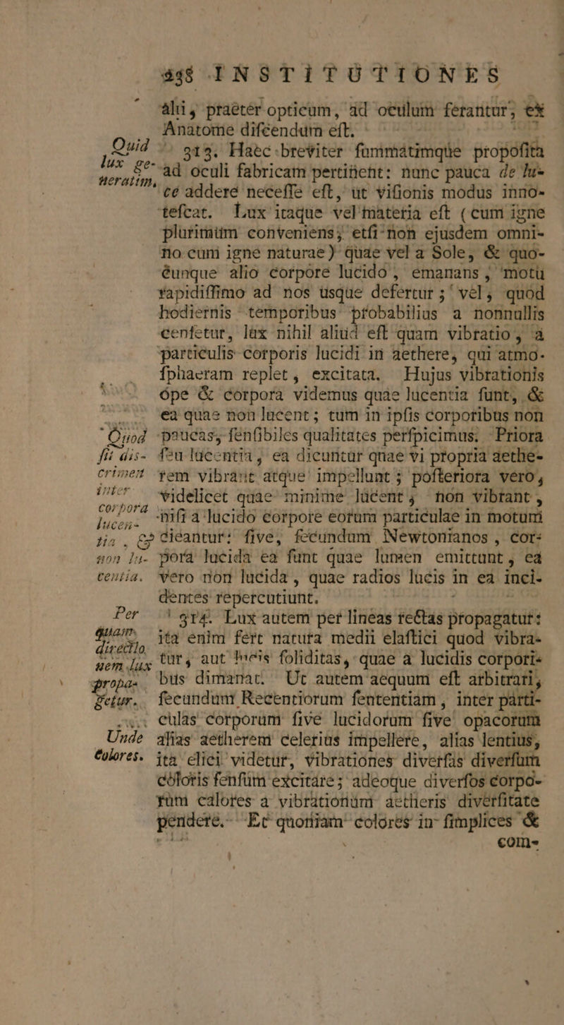 àli, praeter opticum, ad oculum ferantur, ex .. Anatome diféendum eft. ^ - es. 4 Quid ^. s14, Haec breiter fummátimqüe propofita acras, ad oculi fabricam pertinent: nunc pauca de u- €é addere neceffe eft, ut vifionis modus inno- tefcat. Lux itaque vel'matetia eft ( cum igne plurimüm conveniens; etfi^'non ejusdem omni- no cum igne naturae) quae vel a Sole, &amp; quo- éunque alio corpore lucido , emanans , motü Yapidiffimo ad nos usque defertur ;' vel, quod hodiernis temporibus probabilius a nonnullis cenfetur, lax nihil aliud eft quam vibratio, à particulis corporis lucidi in aethere, qui atmo- . . fphaeram replet, excitata. Hujus vibrationis ' 5 épe &amp; corpora videmus quàe lucentia funt, &amp; '.. €a quas non lacent; tum 1n ipfis corporibus non Quod paucas, fen(ibiles qualitates perfpicimus; Priora fit dis- fou ldecntia, ea dicuritür qnae vi propria aethe- crine em vibrant atque' impellunt 5. pofteriora vero, d videlicet quae minime lücent, non vibrant, Fut ifi a lucido corpore eorum particulae in moturi 5j; . £i éantur: five, fecundum Newtonianos , cor: so) lu. perá lucida ea funt quae lumen emittunt, ed centia. ero nom lucida, quae radios lucis in ea inci- dentes repercutiunt. 2 Per !$rp&amp;. Lux autem per lineas re&amp;tas propagatut: dire ita enim fert natura medii elaftici quod vibra- sem [jy tüt4 aut fees foliditas, quae a lucidis Corport« Qropa. bus dimamat. Ut autem aequum eft arbitrari detur. fecundum: Recentiorum fententiam , inter pant X. eulas corporum five lucidorum five. opacorum Unde alias aetherem celerius impellere, alias lentius; Colores. ita elici videtur, vibrationes diverfis diverfurn coloris fenfüm excitare; adeoque diverfos corpo- Yum calores à vibrationümi aetheris diverfitate pendere... Ec quortiam colores in- fimplices &amp; p . coms.