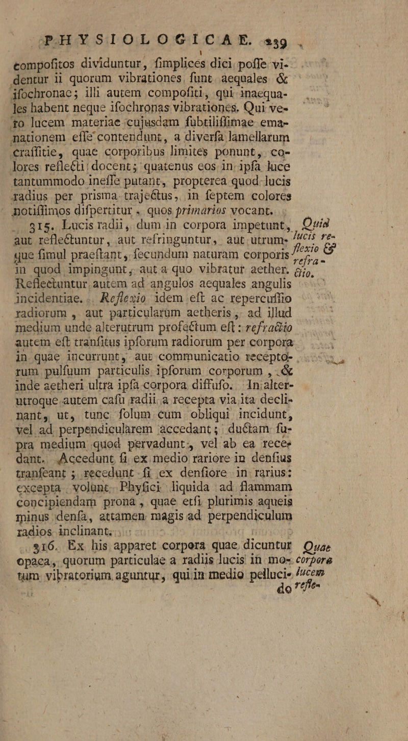 — GPOSH Y SIO L O GIC AE. sgg compofitos dividuntur, fimplices dici poffe vi- dentur ii quorum vibrationes, funt. aequales &amp; Afochronac; ili autem compofiti, qui inaequa- les habent neque ifochronas vibrationes. Qui ve- 40 lucem materiae cujusdam fubtiliffimae ema- nationem effe contendunt, a diverfa lamellarum €raffitie, quae corporibus limites ponunt, co- lores refle&amp;ti: docent; quatenus eos in. ipfa luce tantummodo ineffe putant, propterea quod. lucis radius per prisma.trajeétus, in feptem colores notiffimos difpertitur , quos primarios vocant. .. 815. Lucis radii, dum in corpora impetunt, Quia aut refle&amp;tuntur, aut refringuntur, aut utrum Jucis re- que fimul praeftant , fecundum naturam corporis (A in quod impingunt, auta quo vibratur aether. 5j, Refleetuntur, autem ad angulos aequales angulis incidentiae. .. Reflexio idem eft ac repercuffio radiorum , aut particularüm aetheris ,. ad illud medium unde alterutrum profe&amp;tum eft : refra&amp;io autem eft tranfitus ipforum radiorum per corpora in quae incurrunt, aut communicatio recepto- ...- rum pulfuum particulis ipforum corporum , .&amp; inde aetheri ultra ipfa corpora diffufo. —In;alter- utroque autem cafü radii,a recepta via ita decli. nant, ut, tunc folum cum obliqui incidunt, vel ad perpendicularem àccedant; ductam fu- pra medium quod pervadunt, vel ab ea recee dant. ,Accedunt fi ex medio rariore 1n. denftus tranfeant ; recedunt íi ex denfiore in rarius: excepta volunt, Phyfici liquida ad flammam concipiendam pronà, quae etfi plurimis aqueis minus denfa, attamen magis ad perpendiculum radios. inclinant... : oid Hn : ..$16. Ex his apparet corpora quae dicuntur OQxa. opaca, quorum particulae a radiis lucis in. mos. corpore tum. vibratorium aguntur, quiin medio pee s t zs QV