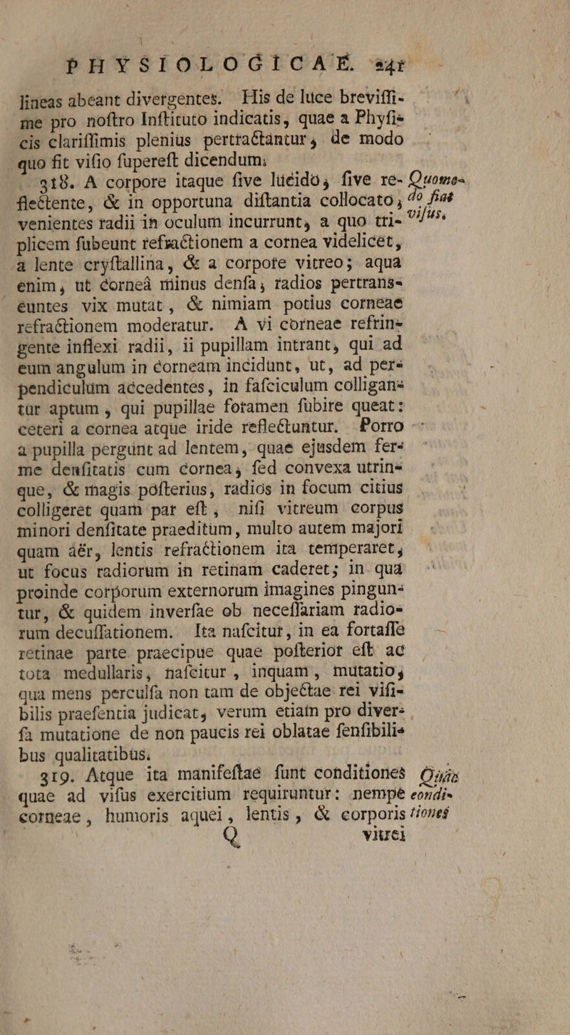 lineas abeant divergentes; His de luce breviffi- me pro noftro Inftituto indicatis, quae a Phyfis cis clariffimis plenius pertractantur4 de modo quo fit vifio fupereft dicendum; 318. A corpore itaque five liéido; five re- Ovomo- fleétente, &amp; in opportuna diftantia collocato, do fiat venientes radii in oculum incurrunt, a quo tri» plicem fübeunt refractionem a cornea videlicet, a lente cryftallina, &amp; a corpote vitreo; aqua enim, ut éorneá minus denfa, radios pertrans- euntes vix mutat, &amp; nimiam potius corneae refractionem moderatur. AÀ vi corneae refrin- gente inflexi radii, ii pupillam intrant, qui ad eum angulum in éorneam incidunt, ut, ad per- pendiculüm aécedentes, in fafciculum colligan: tur aptum , qui pupillae foramen fubire queat: ceterl a eornea atque iride refle£tuntur. Porro a pupilla pergunt ad lentem, quae ejusdem fer- me denfitatis cum cornea, fed convexa utrin» que, &amp; magis pofterius, radios in focum citius colligeret quam par eft, nifi vitreum corpus minori denfitate praeditum, multo autem majori quam à&amp;r, lentis refraCtionem ita temrperaret , ut focus radiorum in retinam caderet; in qud ^ proinde corporum externorum imagines pingun- tur, &amp; quidem inverfae ob neceffariam radio- rum decuffationem. Ita nafcitur, in ea fortafle — - retinae parte. praecipue quae pofterior eft ac tota medullaris, nafcitur , inquam , mutatio, qua mens perculfa non tam de objeétae rei vifi- bilis praefentia judicat, verum etiain pro diver: . fa mutatione de non paucis rei oblatae fenfibili« bus qualitatibüs. S 319. Atque ita manifeflae funt conditiones (57; quae ad vifus exercitium requiruntur: nempe eordi- corge2ge , humoris aquei, lentus, &amp; corporis //one$ | viuei