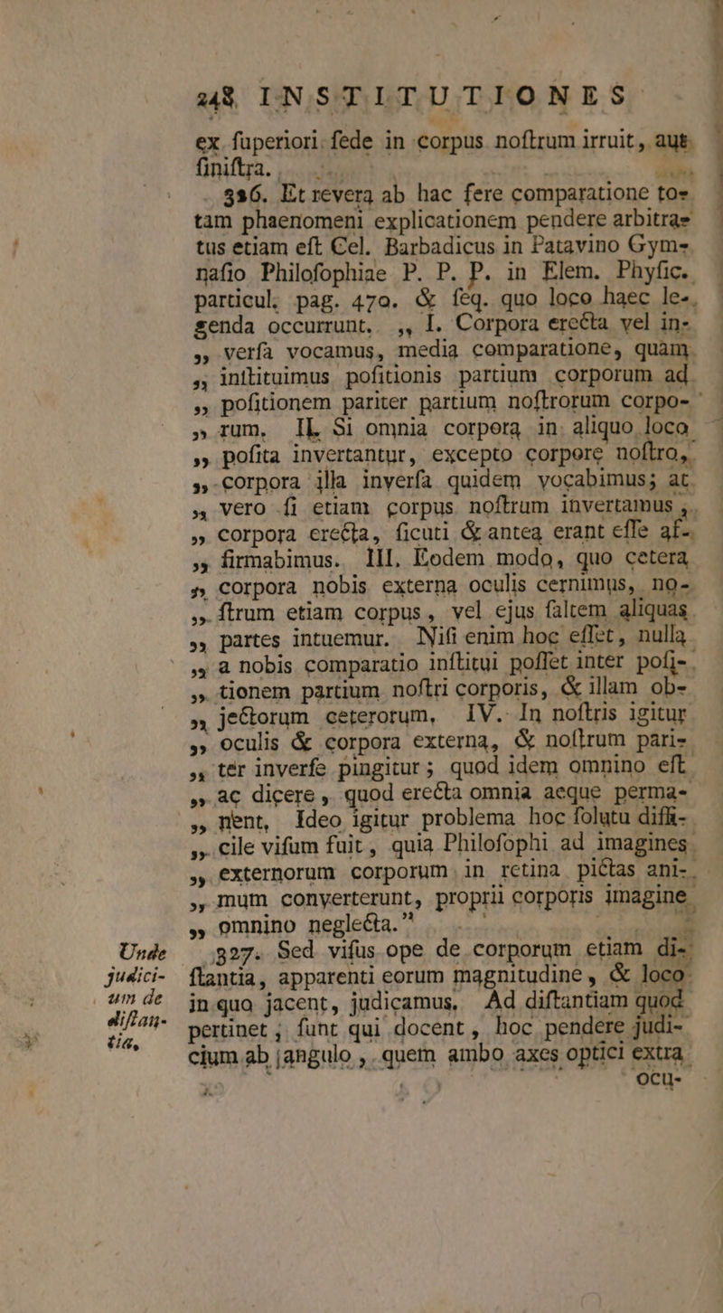 Unde jusici- . um de eifan- (ia, 4$ INSTITUTIONES ex fuperiori.fede in corpus noftrum irruit , aut. ünfga, | um 536. Et revera ab hac fere comparatione tos tam phaenomenl explicationem pendere arbitra tus etiam eft Cel. Barbadicus in Patavino Gym- nafio Philofophiae P. P. P. in Elem. Phyfic. particu, pag. 470. &amp; feq. quo loco haec le-. senda occurrunt. ,, I. Corpora erecta vel in-. verfa vocamus, media comparatüone, quam. inilituimus pofitionis partium corporum ad. » rum. IL $i omnia corpora in. aliquo loco » pofita invertantur, excepto corpore noftro, » Corpora illa inverfa quidem vocabimus; at. vero íi etiam corpus noftrum invertamus ,. » Corpora ere&amp;[a, ficuti Gp antea erant effe af- ,; firmabimus. lll, Eodem modo, quo cetera » Corpora nobis externa oculis cernimus, no- ftrum etiam corpus, vel ejus faltem aliquas. ., partes intuemur. Nifi enim hoc effet, nulla. ,, à nobis comparatio inflitui poffet inter pofi-. » tionem partium noftri corporis, &amp; illam ob- » je&amp;orum ceterorum, | IV. In noftris igitur , Oculis &amp; corpora externa, &amp; noflrum paris. , ter inverfe pingitur; quod idem omnino eft ,.ac€ dicere ,' quod erecta omnia aeque perma- nent, Ideo igitur problema hoc folutu difhi- », cile vifum fuit, quia Philofophi ad imagines . , mum conyerterunt, proprii corporis imagine , omnino negle&amp;a. —. . o^ vano 327. Sed vifus ope de corporum etiam di- inqua jacent, judicamus, Ad diftantiam quod pertinet ; funt qui docent, hoc pedes M cium ab jangulo ,. quem ambo axes optici extra. &amp; €) Oocu-