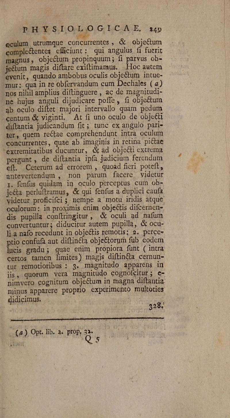 oculum utrumque AA. MTM ;, &amp; objectum comple&amp;entes efficiunt: qui angulus fi fuerit magnus, objectum propinquum; fi parvus ob- je&amp;tum magis diftare exiftimamus. .Hoc autem eyenit, quando ambobus oculis obje&amp;tum intue- mur; qua in re obfervandum cum Dechales ( 2) nos nihil amplius diftinguere , ac de magnitudi- ne hujus anguli dijudicare poffe , fi objectum 3b oculo diftet majori intervallo quam pedum centum &amp; viginti, At fi uno oculo de objecti diflantia judicandum fit; tunc ex angulo pari- ter, quem rectae comprehendunt intra oculum concurrentes, quae ab imaginis in retina pictae extremitatibus ducuntur, «&amp; ad objecti extrema pergunt , de diftantia ipfa judicium ferendum efl. Ceterum ad errorem , quoad fieri poteft, antevertendum , non parum facere videtur r. fenfus quidam ig oculo perceptus cum ob- je&amp;ta perluftramus, &amp; qui fenfus a duplici caufa. videtur proficifcdi ; nempe a motu iridis atque oculorum : in proximis enim objectis difcernen-. dis pupilla conftringitur , «&amp; oculi ad nafum convertuntur; diducitur autem pupilla, &amp; ocu- lia nafo recedunt in objectis remotis; 9. perces ptio confufa aut diftincta obje&amp;torum fub eodem lucis gradu; quae enim propiora funt ( intra certos tamen limites) magis diftincta cernun- tur remotioribus : 3. magnitudo apparens in iis, quoram vera magnitudo cognofcitur; e- nimvero cognitum objectum in magna diftantia minus apparere proprio experimento multoties didicimus. . d PAR. 328. (4 ) Opt. lib. 2. pIOp, 32. X X