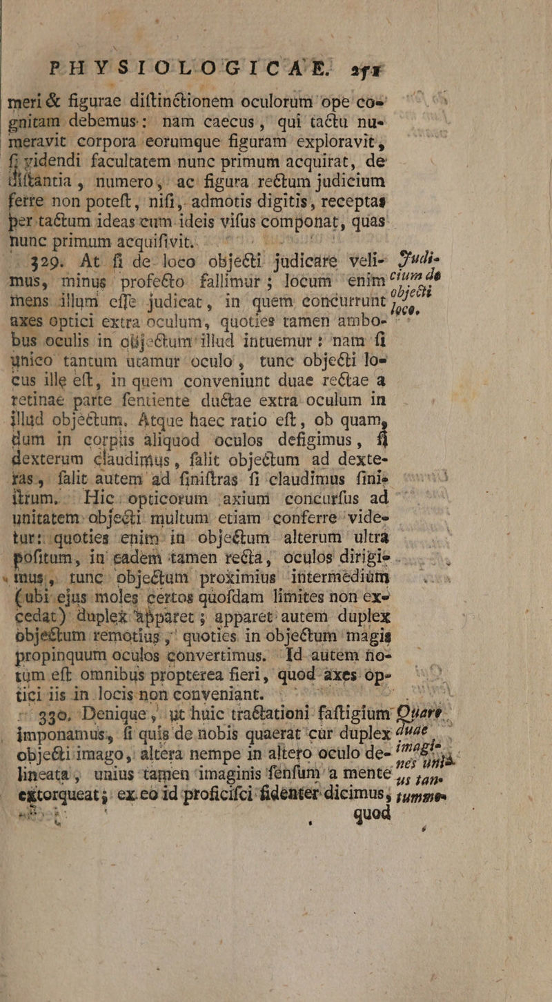 RH vs IOLOGICHATE. ex meri & figurae diftin&ionem oculorum: ope cóe gnitam debemus: nam caecus, qui tactu nu- meravit corpora eorumque figuram exploravit, ames facultatem nunc primum acquirat, de ftantia , numero, ac figura re&tum judicium ferre. non poteft, nifi, admotis digitis, receptas per ta&tum ideas eum ideis vifus ap quas. unc primum acquifivit.. .. 329. At fi de. loco obje&t judicare veli J'udi- mus, minus profe&o fallimur ; locum enim indt mens dllgm. effe judicat, in. quem eoncurrunt UN. 3 optici extra oculum, quoties tamen ambos *' bus oeulis in olj-&tum' illud intuemur : nam fi unieo tantum utamur oculo , tunc objecti los cus ille eft, in quem conveniunt duae re&tae a retinae parte fenuente ductae extra oculum in illad objectum, Atque haec ratio eft, ob quam dum in corpüs aliquod oculos defigimus , á dexterum claudimus, falit objectum ad dexte- yas, falit autem ad finiftras fi claudimus finie ^'^ imm. Hic; opticorum ;axium concurfus ad ^ - unitatem: abjecti multum etiam ' conferre vide» tur::quoties enim in obje&tum alterum ultra pofitum, in cadem tamen redtà, oculos dirigie . . mus, 1unc- objectum proximius ititermediüm bi.ejus moles certos quofdam limites non ex» [nec uple& 'abparet ; ; apparet autem duplex obje&tum remotius , quoties in objectum magis propinquum oculos convertimus. Id autem to- tum eft omnibus propterea fieri ,' quod axes 3 üci lis in. locis non conveniant. doo 859. Denique, yt huic tra&ationi faftigium: wart. . imponamus; fi quis de nobis quaerat cur duplex 44e . : obje&i imago , altera nempe in altero oculo de- ima NS lineata , unius tagen imaginis ' fenfum'a mente, , o. e&torqueat ex co id proficifci: fidenter dicimus; 3 Mbit np i : quo $