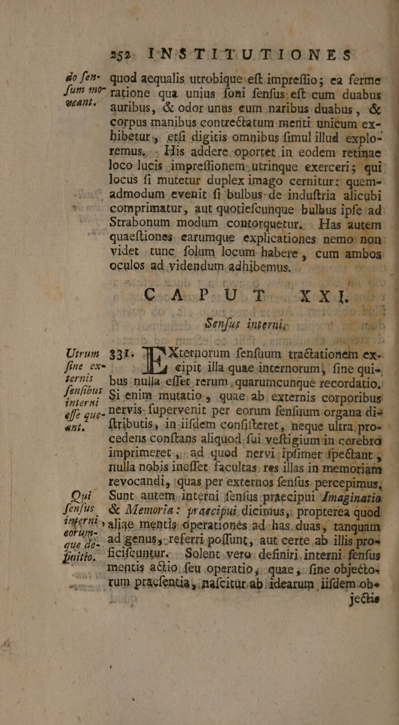E : » , so fzt-. quod aequalis utrobique-eft impreffio; ea ferme utm ^ ratione qua unius foni fenfus: eft. cum duabus 9/4 auribus, &amp; odor unus eum naribus duabus , &amp;- corpus manibus contrectatum meriti: u ex- bibetur, etfi digitis omnibus fimul illud. explo- remus... His addere.oportet in eodem retim loco lucis impreffionem;utrinque exerceri; qui locus fi mutetur duplex imago cernitur: quem-- »s7, admodum evenit fi bulbus-de induftria alicubi - : comprimatur, aut quotiefcunque bulbus ipfe ad: Strabonum modum contorquetur. . Has autem quaefliones earumque explicationes nemo: non: - videt tunc. folum locum habere , cum ambos. oculos ad yidendum adhibemus.. ^ | - - * soc P a lu Dire RN E A viu 4 , i S5 ! h Senfus interüig 0 RÀ limb. hs fuieg3 3d09t DRM | Utrun. 331. 4 Xternorum fenfüuum. refine fime ex- d UC eipit illa quae internorum] fine qui», ze — bus nulla. effet rerum , quarumcunque recordatio. fenfibus Si enim mutatio, quae ab externis corporibus - interni | LIP, PETERS EDU UAE e pprbus «ffe que- netvis- fupervenit per eorum fenfüum organa dis | «n; lributis, iniifdem confiitreret, neque ultra.pro- ' | cedens conftans aliquod fui veftigium'in cerebra imprimeret,;ad quod nervi ipfimet fpe dant. nulla nobis ineffet. facultas: res illas in memori; m revocandi, :quas per externos fenfus. percepimus, Oui — Sunt autem interai fenfus praecipui Zmaginatia fenus &amp; Memoria: yraecipui. dicinius,. propterea quod /^00171 valjge mentis. operationés ad. has.duas, tanquam ys (^t ad genus; referri poffunt, aut certe ab i lis pro« finito. fcifcuntur. Solent. vero. definiri. interni. fen .... mentis actio, feu operatio ;.-quae ,. fine. | Moo j| ... tum pracfenta, naícitur.ab adearum iifdem.obe ; i jecue — [|