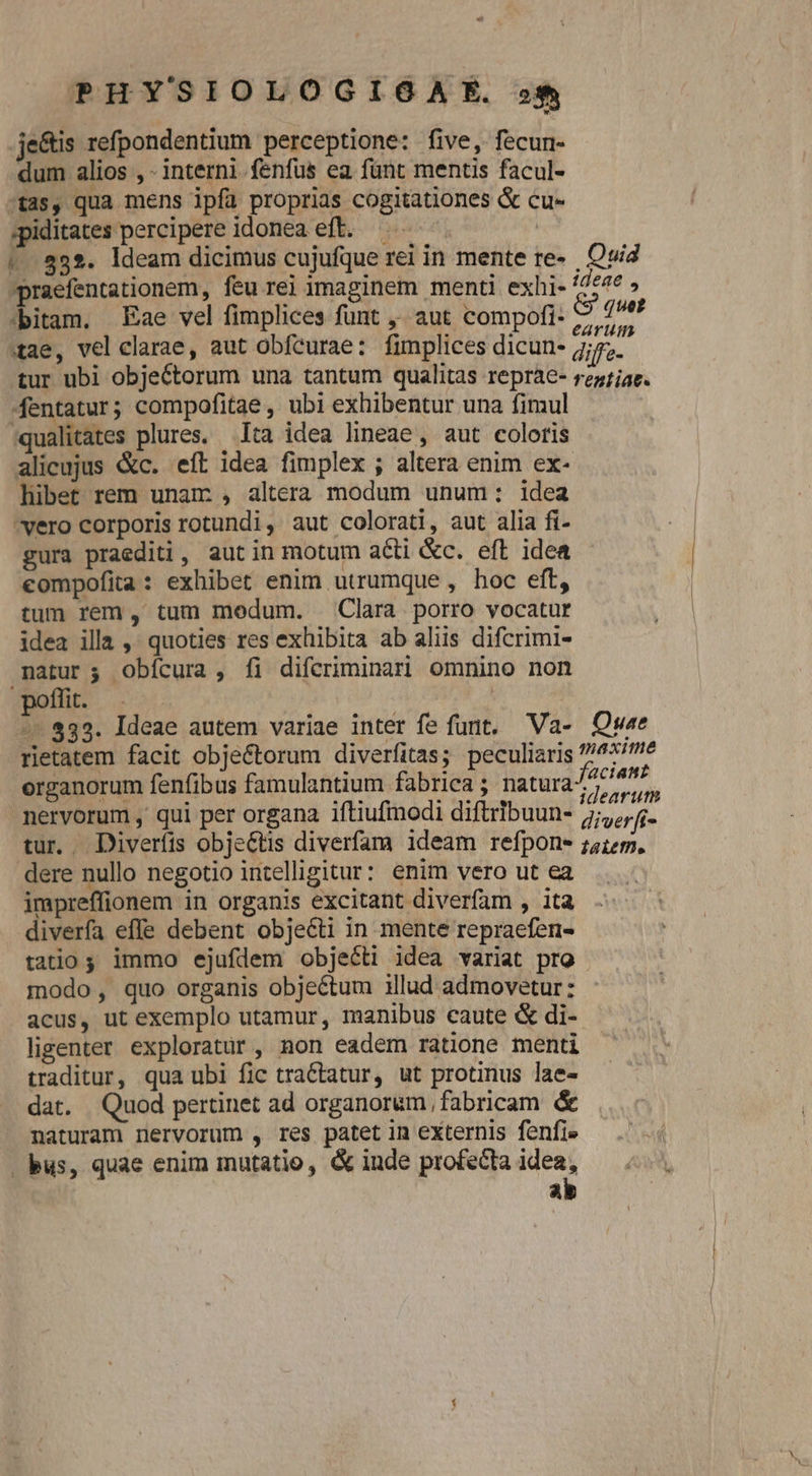 je&is refpondentium perceptione: five, fecun- dum alios , - interni fenfus ea funt mentis facul- -tas, qua mens ipfa proprias cogitationes & cu- ;piditates percipere idonea eft. | 1.832. deam dicimus cujufque rei in mente re- Quia praefentationem, feu rei ymaginem menti exhi- ideae , :bitam. Eae vel fimplices funt , aut compofi- 7 oed tae, vel clarae, aut obfeurae: fimplices dicun- diffe. tur ubi objectorum una tantum qualitas reprae- rezfjae. fentatur; compofitae , ubi exhibentur una fimul :qualitates plures, Ita idea lineae, aut coloris alicujus &c. eft idea fimplex ; altera enim ex- hibet rem unam: , altera modum unum: idea vero corporis rotundi, aut colorati, aut alia fi- gura praediti, aut in motum acti &c. eft idea compofita: exhibet enim utrumque , hoc eft, tum rem , tum medum. Clara porro vocatur idea illa ,. quoties res exhibita ab aliis difcrimi- natur; Obícura, fi difcriminari omnino non poflit. | -- 832. Ideae autem variae inter fe funt. 'Va- Qw«e rietatem facit obje&torum diverfitas; peculiaris ?/477'e organorum fenfibus famulantium fabrica; natura ppt - nervorum , qui per organa iftiufmodi diftribuun- diverfi tur. Diverfis obje&tis diverfam ideam refpone ;5175, dere nullo negotio intelligitur: enim vero ut ea impreffionem in organis excitant diverfam , ita diverfa effe debent objecti in mente repraefen- tatio s immo ejufdem objecti idea variat pro - modo, quo organis objectum illud admovetur: acus, ut exemplo utamur, manibus caute & di- ligenter exploratur , non eadem ratione menti traditur, qua ubi fic tractatur, ut protinus lae- dat. | Quod pertinet ad organorum, fabricam & naturam nervorum , res patet in externis fenfi» bus, quae enim mutatio, & inde profecta idea, ab