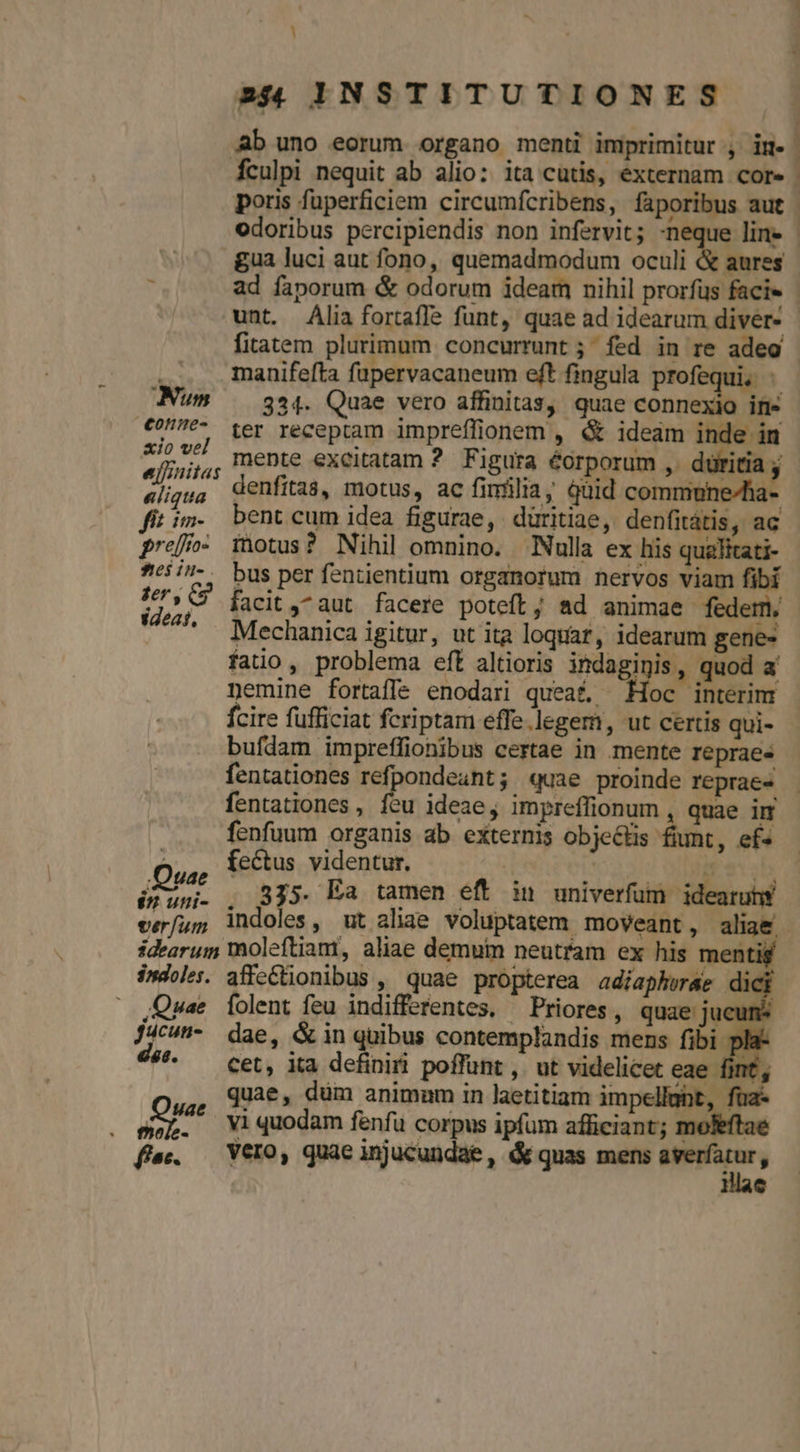 Ab uno eorum organo menti imprimitur , im- | fculpi nequit ab alio: ita cutis, externam core | poris fuperficiem circumfcribens, faporibus aut. odoribus percipiendis non infervit; E line - gua luci aut fono, quemadmodum oculi & aures à ad faporum & odorum ideam nihil prorfus facie - unt. Ália fortaffe funt, quae ad idearum diver- - firatem plurimum concurrunt ;; fed in re adeo - manifefta fapervacaneum eft fingula profequi, - Num / g94. Quae vero affinitas, quae connexio in- €^- ter receptam impreflionem , & ideám inde in Xv mente excitatam 2. F igura éorporum ,. düritia ; ejsnitas dall pe Maie moon «ligua entitas, motus, ac fimilia, qüi commune^h fitim. bent cum idea figurae, düritiae, denfitátis, ac pref- inotus? Nihil omnino. Nulla ex his qualitati- 6/7. bus per fentientium organorum nervos viam fibi yide facit ,^aut facere poteft; ad animae fedem, '2^*. Mechanica igitur, ut ita loquar, idearum gene- fatio, problema eft altioris indaginis, quod a nemine fortaffe enodari queat, Hoc interim fcire fufficiat feriptam effe legem, ut certis qui- bufdam impreffionibus certae in mente reprae« fentationes refpondeant; quae proinde reprae» - fentationes , feu ideae, impreffionum , quae im fenfuum organis ab externis objeéts fiunt, ef« fectus videntur. o iab órumi. , 8j5. Ea tamen eft n univerfum idearutw ver/u5 indoles, ut aliae voluptatem moveant, aliae idearum moleftiam, aliae demum neutram ex his mentis indoles. affectionibus , quae propterea adiaphwrae dici Quae Íolent feu indifferentes, ^ Priores, quae jucuns J/c^- dae, &in quibus contemplandis mens fibi p 49. — cet, ita definiri poffunt ,. ut videlicet eae fint, PECIT dum animum in laetitiam impellunt, ew. Yiquodam fenfu corpus ipfum afficiant; r feft: fa. — VerO, quae injucundae, d quas mens epu - Quae