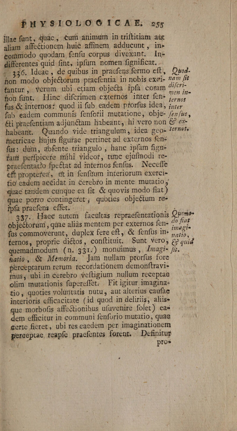 P$MYSIOLOOICAE ss illae funt, Qude, €um animum in triftitiam aüt aliam affectionem huie affinem adducunt, in- commiodo quodam fenfu corpus divexant. In- differentes quid fint, ipfum nomen fignificat. | :.336. ldeae , de quibus in praefens fermo eft, Owd- hon modo obje&amp;orum praefentia in nobis exei- ?4? /5 fantur, Yerum ubi etam objecta ipfa coram jJcti- hon funt. llinc difcrimen externos intet fen. 9t fus &amp; internos? quod ii fub eadem prorfus idea, jj; fub eadem communis fenforii mutatione, obje- /z;/us, &amp;i praefentiam adjünétam libeant, hi vero non &amp;' e«- habeant. Quando vide triangulum, idea geo- Ternot, metricae bujus flguíae pertinet ad externos fené — fus: düm, abfente triangulo , hane ipfam fign- faui perfpicefe mühi videor, tunc ejufmodi re- praefentatio fpe&amp;tat ad internos fenfas. — Necefle eft proptefed, üt in fenfirum interiorum exerci- fio eadem aeéidat in Cereb?o in mente mutatio y -quae tandem cunque ea fit &amp; quovis modo fiat ) quae porro contingeret; quotnes objectum re» fpía praefens effet. — j bo 337. Haee autem facultas repraefentationis Quom ^ 4 óbjectotuni , qàae aliàs mentem per externos fen- 4? //4f- (fus commoverunt, duplex fere eft, &amp; fenfus in- dieu fernos, proprie dictos, conftituit. Sunt vero, £7 quid quemadmodum (n. 331.) monuimus, Zmagi- fir. hatió, &amp; Memoria, jam nullam prorfus fore perceptarum rerum recordationem demonftravi- iius, ubi in cerebro veftigium nullum receptae olim mutationis füpereffet, . Fit igitur 1magina- tio, quoties voluritatis nutu, aut alterius caufae interioris efficacitate (id quod in delirüs, ahis» que morbofis affe&amp;tionibus ufuüvenire folet) eas dem efficitur in communi fenforio mutatio, quae Certe fieret, ubi res eaedem per imaginationem pereeptae. reapfe pracfentes forent. - Definitur J » Ns pres