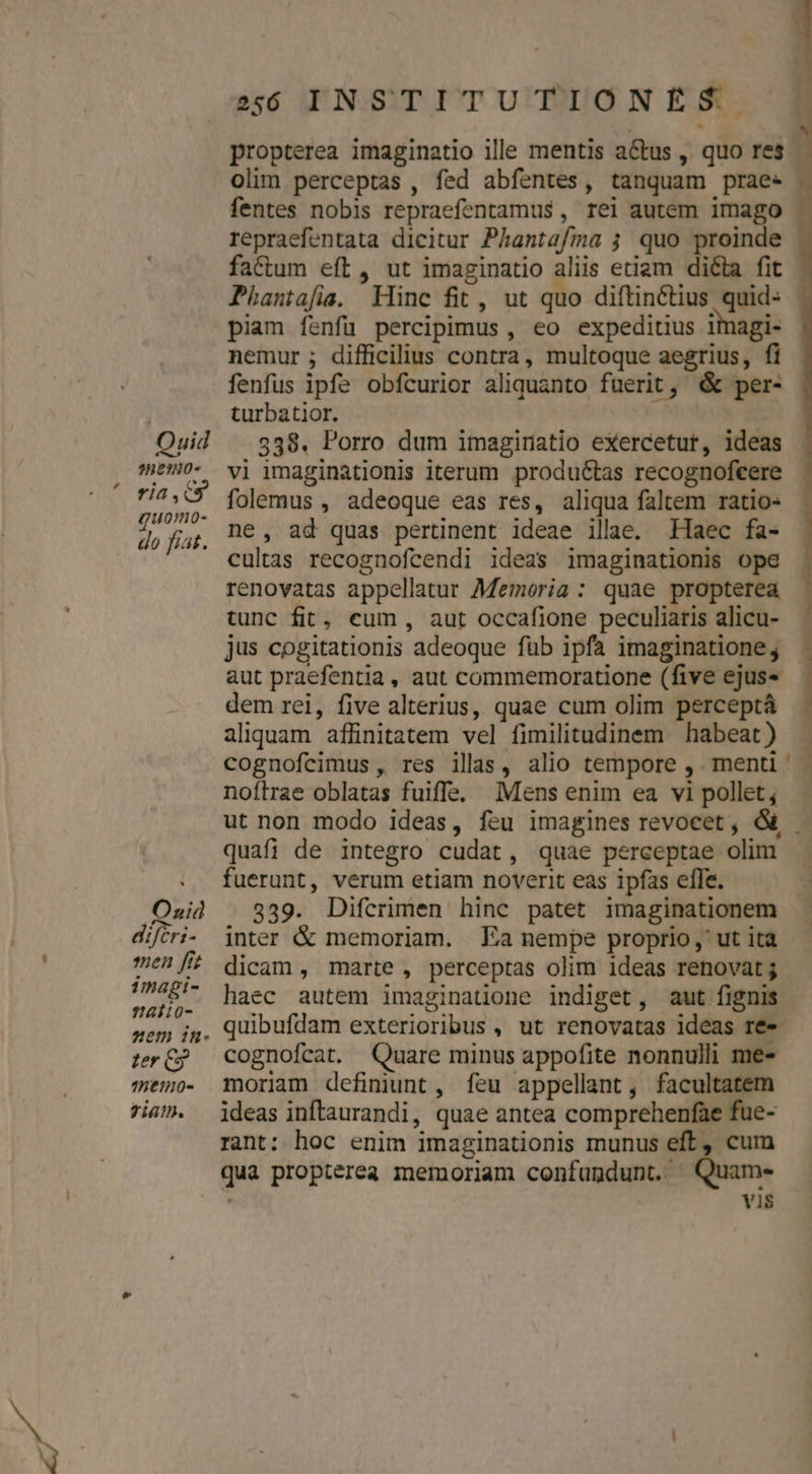 Quid ned). ria,.cy quomo- do fiat. Onid difcri- men fi imagi- alio- ter C3 42:120- Ziam. ssó INSTITUTIONES propterea imaginatio ille mentis a&amp;us , quo res olim perceptas , fed abfentes, tanquam prae« factum eft, ut imaginatio aliis etiam di&amp;a fit Phantafie. Hinc fit, ut quo diftinétius quid- piam íenfü percipimus, eo expeditius imagi- nemur ; difficilius contra, multoque aegrius, fi fenfus ipfe obfcurior aliquanto fuerit, &amp; per- turbatior. 338. Porro dum imaginatio eXercetur, ideas vi imaginationis iterum produéctas recognofcere folemus , adeoque eas res, aliqua faltem ratio- ne, ad quas pertinent ideae illae. Haec fa- cultas recognofcendi ideas imaginationis ope renovatas appellatur Memoria: quae propterea jus cogitationis adeoque füb ipfa imaginatione, aut praefentia , aut commemoratione (five ejus« dem rei, five alterius, quae cum olim perceptá aliquam affinitatem vel fimilitudinem habeat ) am noftrae oblatas fuiffe. Mens enim ea vi pollet; ut non modo ideas, feu imagines revocet , &amp; quafi de integro cudat, quae perceptae olim fuerunt, verum etiam noverit eas ipfas effe. 339. Difcrimen hinc patet imaginationem inter &amp; memoriam. Ea nempe proprio, ut ita dicam, marte, perceptas olim ideas renovat ; haec autem imaginatione indiget, aut fignis quibufdam exterioribus , ut renovatas ideas ree cognofcat. Quare minus appofite nonnulli me- moriam defimunt, feu appellant, facultatem ideas inflaurandi, quae antea comprehenfae fue- rant: hoc enim imaginationis munus eft, cum qua propterea memoriam confundunt. Quame- | vis