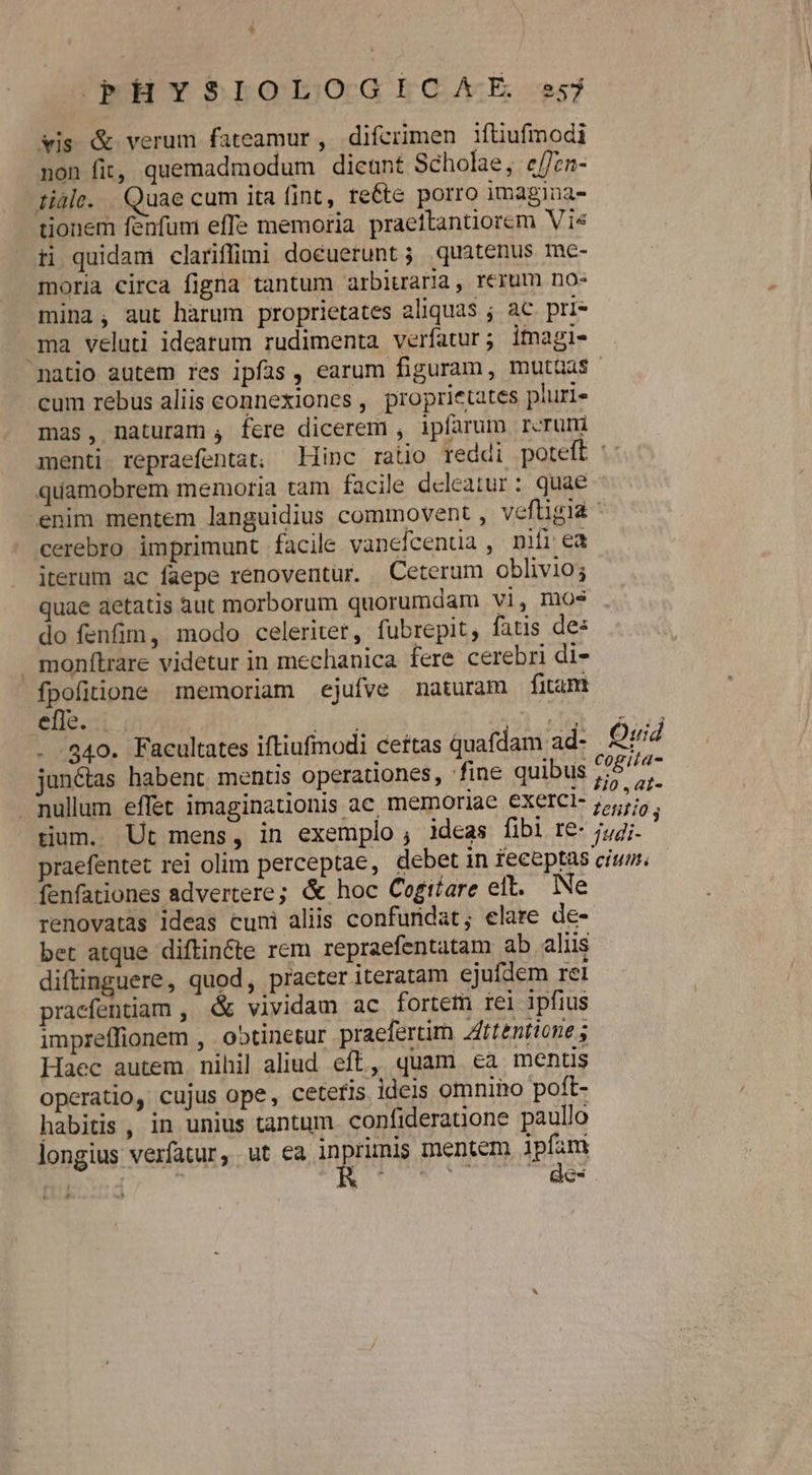 vis &amp; verum fateamur , difcrimen ifüufmodi non fit, quemadmodum dicant Scholae, e/fzn- tidie. Quae cum ita fint, re&amp;te porro imagina- donem fenfum effe memoria praettantiorem Vie ii quidam clariffimi docuerunt ; quatenus me- moria circa figna tantum arbitraria, rerum no» mina, aut harum proprietates aliquas ; ac pri- ma veluti ideatum rudimenta verfatur; itagi- cum rebus aliis connexiones , proprietates pluri« mas, naturam , fere dicerem , ipfarum reruni quamobrem memoria tam facile deleatur : quae cerebro imprimunt facile. vanefcenua , nifi ea iterum ac faepe renoventur. Ceterum oblivio; quae aetatis àut morborum quorumdam vi, mos do fenfim, modo celeriter, fubrepit, fatis de: monítrare videtur in mechanica fere cerebri di- fpofitione memoriam ejufve naturam fitam: elle: VU ha VS . .340. Facultates iftiufmodi ceftas quafdam ad- janétas habent mentis operationes, fine quibus tium.. Ut mens, in exemplo , ideas fibi re- ; Quid 0 .,4ai- renovatas ideas cuni aliis confundat; elare de- bet atque diftincte rem repraefentatam ab aliis diftinguere, quod, practer iteratam ejufdem rei praefentiam ,' &amp; vividam ac fortem rei ipfius impreffionem , . ootinetur praefertim Zfttentione ; Haec autem. nihil aliud eft, quam ea mentis operatio, cujus ope, ceteris ideis omnino poft- habitis , in unius tantum confideratione paullo longius verfatur, ut ea inprimis mentem ipfam | es £e