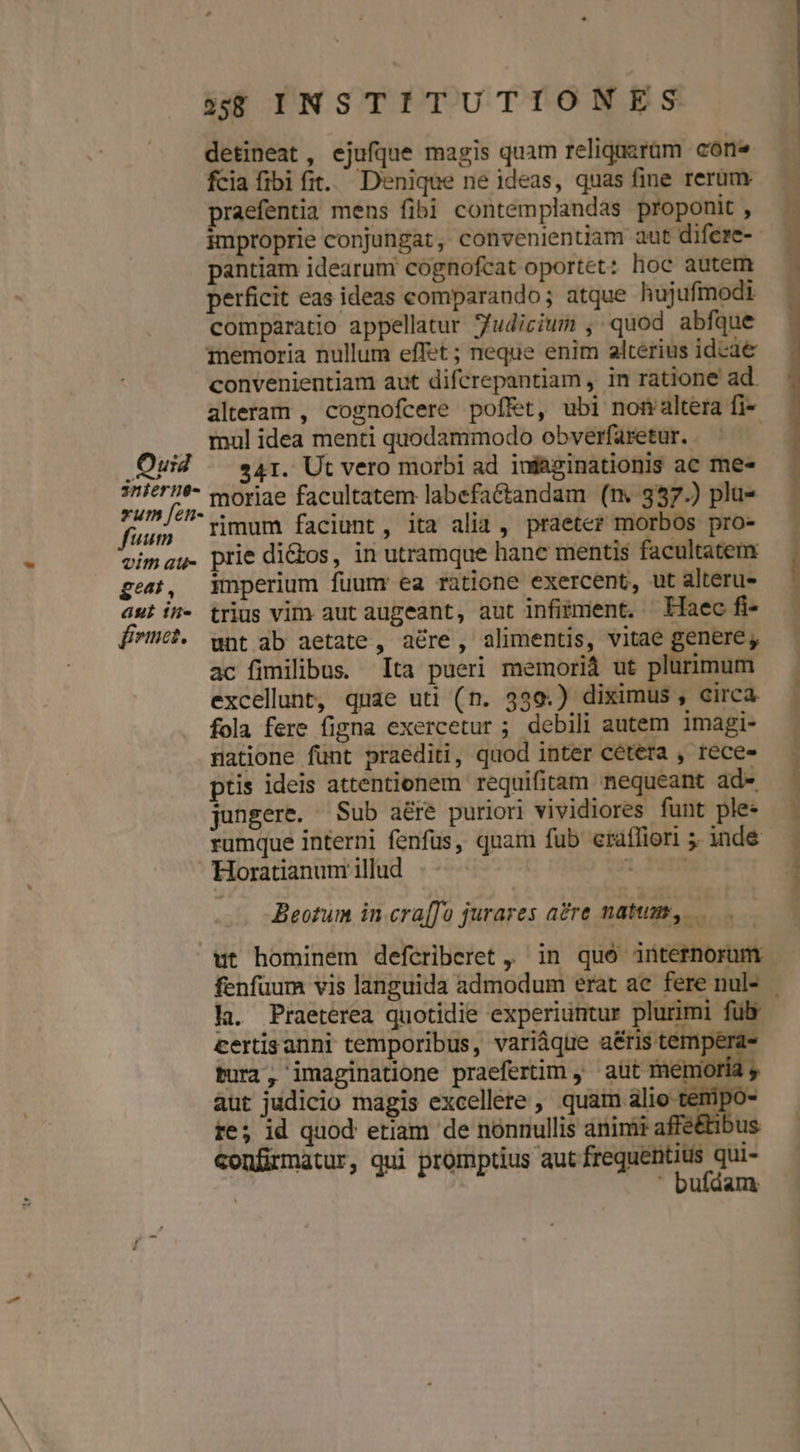 detineat, ejufque magis quam reliquzgram cone fcia fibi fit. Denique ne ideas, quas fine rerum praefentia mens fibi contemplandas proponit , pantiam idearum cognofcat oportet: hoc autem perficit eas ideas comparando; atque hujufmodi comparatio appellatur fudicium , quod abfque memoria nullum effet ; neque enim alterius idcae convenientiam aut difcrepantiam , in ratione ad. alteram , cognofcere pof&amp;t, ubi nomaltera fi- . mul idea menti quodammodo obverfaretur.. | Ouid | »41. Ut vero morbi ad iufaginationis ac me- : iat moriae facultatem labefa&amp;tandam (n. 337.) plu- fuu Timum faciunt , ita alia , praeter morbos pro- vimau- prie di&amp;bos, in utramque hanc mentis facultatem gea, Wmperium fuum ea ratione exercent, ut alteru- aut in- trius vim aut augeant, aut infitment. Laec fi- fme. unt ab aetate, a&amp;re, alimentis, vitae genere; ac fimilibus. ta pueri memoriá ut plurimum excellunt, quae uti (n. 339.) diximus , circa fola fere figna exercetur ; debili autem imagi- natione fünt praediti, quod inter cétera , rece ptis ideis attentionem requifitam nequeant ade, jungere. Sub aéreé puriori vividiores funt ple- Horatianum illud Beotum in cra[fo jurares a?re natum, ut hominem defcriberet ,, in quó internorum la. Praeterea quotidie experiuntur plurimi fulv certisanni temporibus, variáque a&amp;ris tempei Pura, imaginatione praefertim , aut memori aut judicio magis excellere , Were m re; id quod etiam de nonnullis animi afféétibus confirmatur, qui promptius aut frequentius qui- | . ' bufdam