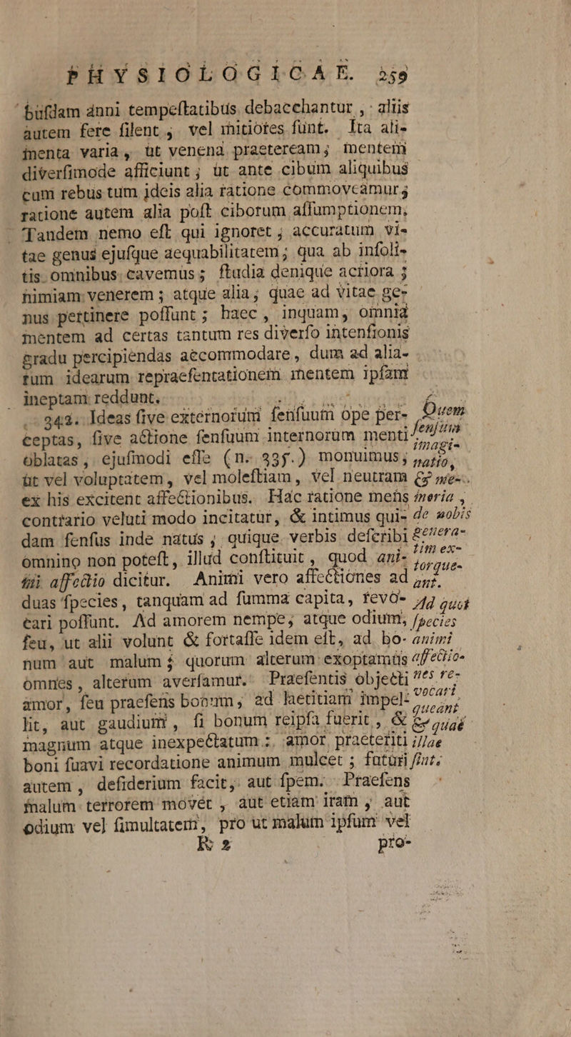 buflam dnni tempeftatibus. debacchantur , : aliis autem fere filent ,. vel mitiotes funt. ta ali- inenta varia, üt venena praeteream; mentem diverfimode afficiunt ; üt ante cibum aliquibus cam rebus tum ideis alia ratione commovcamurs ratione autem alia poft ciborum affumptionem, - fandem nemo eft qui ignoret ; accuratum vi« tae genus ejufque aequabilitatem ; qua ab infolt- tis omnibus. cavemus; ftudia denique acriora ; himiam venerem ; atque alia; quae ad vitae gez nus pertinere poffunt; haec, inquam, oinnia mentem ad certas tantum res diverfo intenfronis &amp;radu percipiendas aecommodare , dum ad alia- fum idearum repraefentationem. mentem ipfam ineptam: reddunt. enIE S. agito Pa Sg o 343. Ideas five externorum fenfuutn ope per- Oven ceptas, five a&amp;tione fenfuum internorum menti /e//4m i | : JN S i07 Mnagi- üblatas , ejufmodi effa (n. 335.) monuimus; ,,;/5. üt vel voluptatem , vel moleftiam, vel neutram 69 ness ex his excitent affectionibus. Hac ratione mens feria ,. contiario veluti modo incitatür, &amp; intimus quis Ze »oPi dam fenfus inde natus ; quique. verbis defcribi £76^2- omnino non poteft, illud conftituit, quod ani- ja bus fij affeüio dicitar. Animi vero affcttiones ad nt. m duas fpecies, tanquam ad fumma capita, fevO- 4j quá éari poffunt. Ad amorem nempe; atque odium, /;;cjz feu, ut alii volunt &amp; fortaffe 1dem elt, ad. bo- auis; num aut malum $ quorum alterum: exoptam(üs 4f/o« omnes, alterum averfamur. Praefentis objetti ^^^ 7*7 amor, feu praefens booum; ad hetitiam impel: aded y ; lit, aut gaudium , fi bonum reipfa fuerit , &amp; &amp; jud magnum atque inexpectatum ;, amor. praeteriti i//ae boni fuavi recordatione animum mulcet ; futuri //ur. 4utem , defiderium facit, aut fpem. Praefens fnalum- terrorem movét , aut etiam iram , aut odium vel fimultateri, pro ut malutn ipfum vel E pro-