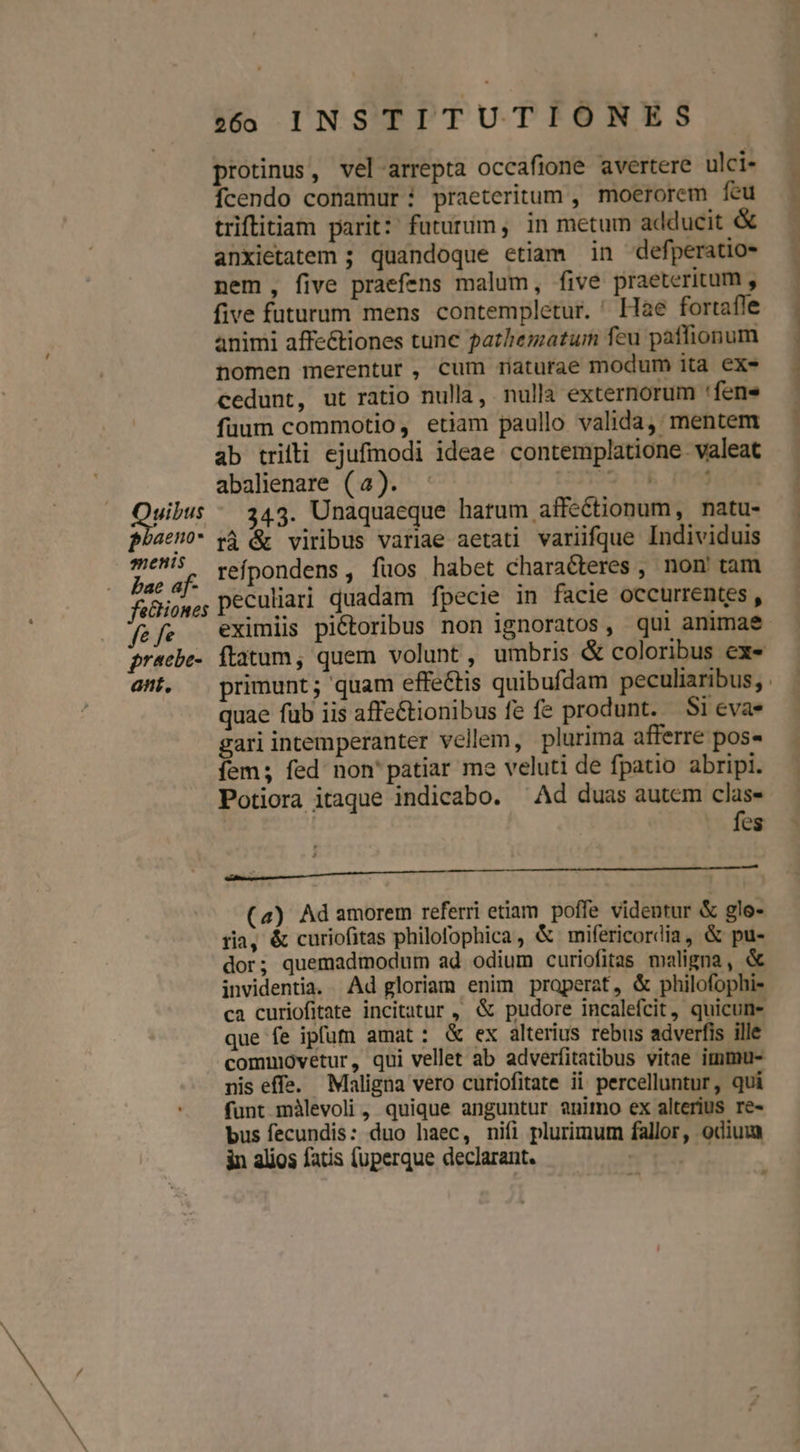 ^». uibus on enis bae af- fe fe pracbe- ant. protinus, vel arrepta occafione avertere ulci- Íícendo conamur praeteritum , moerorem feu anxietatem ; quandoque etiam in defperatio- nem, five praefens malum, five praeteritum , five futurum mens contempletur. ' Hae fortafle animi affe&amp;tiones tune pathematum feu paffionum nomen merentur, cum maturae modum ita exe cedunt, ut ratio nulla, nulla externorum 'fenes fuum commotio, etiam paullo valida, mentem ab trifti ejufmodi ideae contemplatione valeat abalienare (4). — (22122. bh. Friedurten 343. Unaquaeque hatum affectionum, natu- rÀ &amp; viribus variae aetati variifque Individuis refpondens , fuos habet characteres , non' tam peculiari quadam fpecie in facie occurrentes, quae füb iis affe&amp;tionibus fe fe produnt. Si evas ari intemperanter vellem, plurima afferre pos« ems fed non' patiar me veluti de fpatio abripi. Potiora itaque indicabo. ^Ad duas autem clas- fes CRVPBERRTWTESLLTEEEVIEMCREMPTWOE Das CA SETITOO 2000 NOCT (4) Ad amorem referri etiam poffe videntur &amp; glo- ria, &amp; curiofitas philofophica, &amp; mifericordia, &amp; pu- dor; quemadmodum ad odium curiofitas maligna, &amp; invidentia. Ad gloriam enim properat, &amp; philofophi- ca curiofitate incitatur , &amp; pudore incalefcit, quicun- que fe ipfum amat: &amp; ex alterius rebus adverfis ille commovetur, qui vellet ab adverfitatibus vitae immmu- nis effe. Maligna vero curiofitate ii percelluntur, qui funt màlevoli , quique anguntur animo ex alterius re- bus fecundis: duo haec, nifi plurimum fallor, odium in alios fatis (uperque declarant. | e^ adumdibadts etin. ndtitlhs uod oce fll