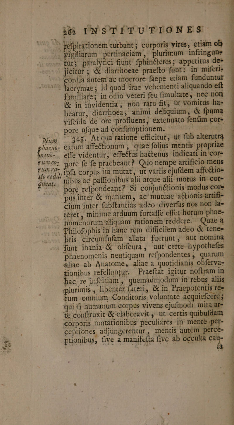 » fefpirationem turbant ; corporis vires, etiam ob . vigiliarum pertinaciam, plurimum infringune s türj paralyüci fiunt' fphin&amp;teres; appetitus dee Jicitur ; &amp; diarrhoeae praefto funt: in miferte ^; cordia autem ac moerore faepe etiam funduntur 5t Jaerymae ; id quod irae vehementi aliquando eft familiare; in odio veteri feu fimultate, nec non &amp; in invidentia, mon raro fit, üt vomitus ha- beatur, diarrhoea; animi deliquium, &amp; fpuma vifeida de ore profluens, exteriuato fenfim core . : pore ufque ad confumptionem. ^ | Num |. 345. Atqua ratione efficitur, ut fub alterutra phas eatufn affe&amp;tionum , quae folius mentis propriae sp2n0-. elTe videntur, effettus hatenus indicati in cor- tf:/74 yore fe fe praebeant? Quo nempe artificio mens fUmrae t UNS 4 Qf: 5s rdg; ipfa corpus ita mutat, ut variis ejufdem affeétio- quaat. nibus ac paffionibus alii atque alit motus 1n core *-. pore refpondeant? $i conjun&amp;tionis modus core -pusinter &amp; mentem, ac mutuae actionis artifi- cium inter fubftantias adeo diverfas nos non la- téret , minime arduum fortaffe effet horum phae- nomenorum aliquam rationem reddere: Quae a | EN in hanc rem difficilem adeo &amp; tenes bris circumfufam allata fuerunt, aut nomina funt inania &amp; obfcura, aut certe hypothefes NMNNNMD————————————HOEOR—ÓT - s Sdn n 7 aliae ab Anatome, aliae a quotidianis obfervas tionibus refelluntur. Praeftat igitur noftram in hac re infitiam , quemadmodum in rebus aliis plurimis , libenter fateri, &amp; in Praepotentis re ge omnium Conditoris voluntate nuces qui fi humanum corpus vivens ejufmodi mira ar- te conftruxit &amp; elaboravit , ut certis quibufdam corporis mutationibus peculiares in mente ;per- ceptiones adjungerentur , mentis autem perce- puonibus, five a manifeíta five ab occulta t