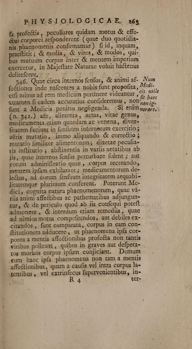 fa. profe&amp;tis , peculiares quidam motus &amp; cffe- &amp;us corporei refponderent ( quae duo quotidia- nis; phaenomenis confirmantur). fi id, inquam, praeftitit; &amp; media, &amp; vires, &amp; modos, qui- bus mutuum corpus inter &amp; mentem imperium exercetur, in Majeftate Naturae voluit hactenus delitefcere,; Put | 346. Quae circa internos fenfus, &amp; animi af- INum fe&amp;iones inde nafcentes a. nobis funt propofita , /fedi- etfi minus ad rem medicam pertinere videantur ,55 // iie attamen fi eadem. accuratius. confideremus , non/^ Dae funt a Medicis penitus negligenda. Si enim poros, (n. 341.) aé&amp;r, alimenra, aetas, vitae genus, medicamenta.etam quaedam ac venena, diver- fitatem faciunt in fenfuüm internerum exercitio aüris mutatio, immo aliquando &amp; correctio ; mutatio fimiliter alimentorum; diaetae peculia- ris inflitutio ; abítinentia 1n variis aetatibus ab jis,; quae internos fenfus perturbare folent ; aut eorum adminifílratio quae , corpus recreando, mentem ipfam exhilarant; medicamentorum de- — le&amp;us, ad eorum fenfüum integritatem aequabi- litatemque plurimum ,conferent. . Poterunt Me- dici, cognita natura phaenomenorum , quae va- riis animi affectibus ac. pathematibus adjungun- tur, &amp; de periculo quod b. iis confequi poteft admonere, &amp; interdum etiam remediis , . quae ad nimios motus compefcendos, aut debiles ex- citandos , funt comparata, corpus in eam con- ftitutionem adducere , ut phaenomena ipfa cor- porea a mentis affe&amp;tionibus profecta non tantis viribus polleant ,. quibus in graves aut defpera- tos morbos corpus ipfum conjiciant. Demum eum haec ipfa phaenomena non tam a mentis affe&amp;tionibus, quam a.caufis vel intra corpus la- tentibus , vel extrinfecus fupervenientibus, in- | | R 4 ter-