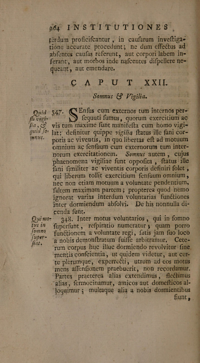 terdum proficifcantur , in caufarum inveftigas tióne accurate procedunt; ne dum effectus ad abfentes caufas referunt, aut corpori labem in- ferant, aut morbos inde nafcentes difpellere ne- m queant, aut emendare. ^C p ACOPCUNMR X YIE Somnus C3 Vigilia. : Quid 847- Enfüs cum externos tum internos per- ffi vigi- fequuti fumus, quorum exercitium ac Jia,c vis tum maxime funt manifefta cum homo vigi- qid /^- ]3t: definitur quippe vigilia ftatus ille fani cor- 9* poriac viventis, in qua libertas eft ad motuum omnium ac fenfüum cum externorum tum inter- norum eXercitationem. — Somnut autem , cujus phaenomena vigiliae funt oppofita , ftatus ' ille fani fimiliter ac viventis corporis definiri folet , qui liberum tollit exercitium fenfuum omnium , nec non etiam motuum a voluntate pendentium, faltem maximam partem ; propterea quod nemo ignorat varias interdum voluntarias functiones inter dormiendum abfolvi. De his nonnulla di- cenda funt. : Quimo- 348. Inter motus voluntarios , qui in fomno Pus i^ füperfunt, refpiratio numcratur; quam porro i yd functionem a voluntate regi, fatis jam fuo loco j^ a nobis demonftratum fuifle arbitramur, Cete- ^' — ram corpus huc illuc dormiendo revolvitur fine. mentis confeientia, ut quidem videtur, aut cer- te plerumque, experrecti, utrum ad eos motus. iens affenfionem praebuerit, non recordamur. Partes praeterea alias extendimus, flectimus alias, fermocinamur, amicos aut domefticos al- loquimur 3 multaque alia a nobis dormientibus — — — OPPTTRAPN .' diédiasdi.am. — mad