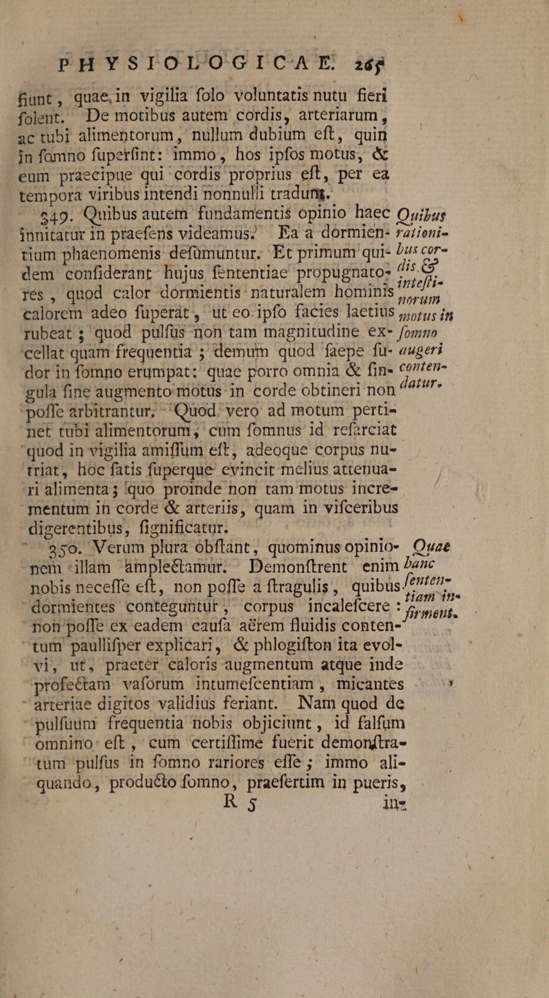 &amp;unt, quae,in vigilia folo voluntatis nutu fieri folent. De motibus autem cordis, arteriarum, ac tub] alimentorum, nullum dubium eft, quin jn fomno fuperfint: immo, hos ipfos motus, &amp; eum praecipue qui cordis proprius eft, per ea tempora viribus intendi nonnulli tradutg. 549. Quibus autem fundamentis opinio haec Quijus innitatür in praefens videamus; ^ Ka a dormien- ratieni- tium phaenomenis defümuntur. Et primum qui- Zus cor- dem confiderant hujus fententiae' propugnato- dis. res, qnod calor dormientis naturalem hominis ; RM calorem adeo fuperat, tut eo.ipfo facies laetius j,;;;; jg rubeat ; quod pulfüs non tam magnitudine ex- /omno 'cellat quam frequentia ; demum quod faepe fu- «ugeri dor in fomno erumpat: quae porro omnia &amp; fin» Corfen- gula fine augmento motus in corde obtineri non deiut» poffe arbitrantur; - Quod. vero ad motum perti- net tubi alimentorum, cum fomnus id ref2rciat quod in vigilia amiffum eft, adeoque corpus nu-- triat, hoc fatis fuperque evincit melius attenua- rialimentag quo proinde non tam motus incre- — ' mentum in corde &amp; arteriis, quam in vifceribus digerentibus, fignificatur.  $50. Verum plura obftant, quominus opinio- Owze -pem illam ample&amp;tamur,. Demonftrent enim Zezc nobis neceffe eft, non poffe a ftragulis, quibus £e dormientes conteguntuür, corpus incaleícere : div d noh poffe ex eadem eaufa a&amp;rem fluidis conten- i tum paullifper explicari, &amp; phlogifton ita evol- — . vi, ut, praeter caloris augmentum atque inde profectam vaforum intumefcentiam , micantes ! - arteriae digitos validius feriant. INam quod de pulfuum frequentia nobis objiciunt , id falfum omnino: eft ,' cum certiffime fuerit demonftra- tum pulfus in fomno rariores effe ; immo ali- quando, producto fomno, praefertim in pueris, R5 in