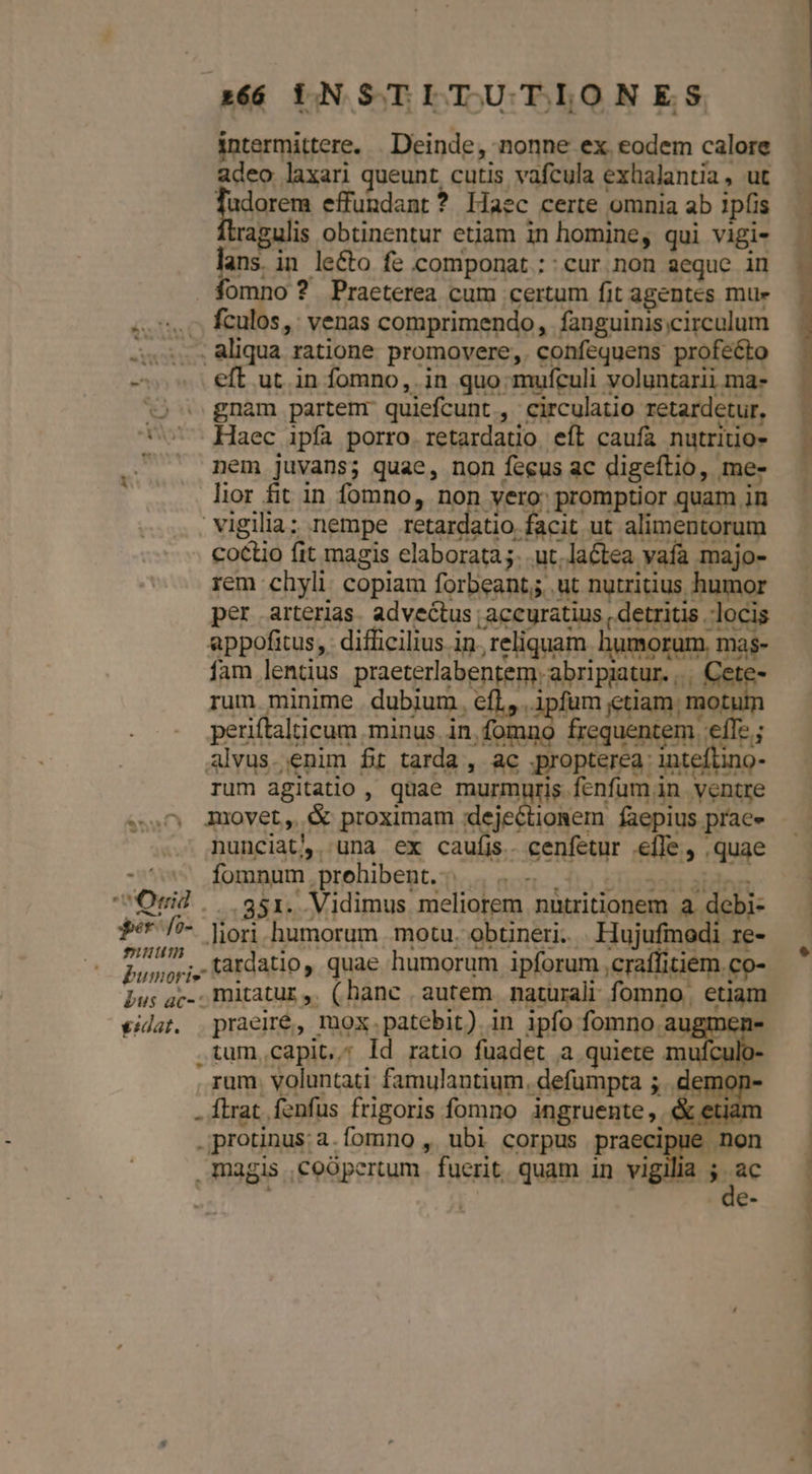 intermittere. . Deinde, nonne ex eodem calore adeo laxari queunt cutis vafcula exhalantia, ut frigrem effundant? liaec certe omnia ab ipfis ragulis obtinentur etiam in homine, qui vigi- lans. in le&amp;to fe componat ::cur non aeque in fomno ? Praeterea cum certum fit agentes mu» «s.c fculos,: venas comprimendo, fanguinis;circulum 5... aliqua ratione promovere,. confequens profecto - eft ut in fomno,. in quo mufculi voluntarii ma- 2 gnam partemr quiefcunt , circulatio retardetur, *v Haec ipfa porro. retardatio. eft caufa nutritio- . nem juvans; quae, non fecus ac digeftio, me- lior fit in fomno, non vero: promptior quam in Vigilia; nempe E ee ee ut alimentorum coctio fit magis elaborata;. .ut.laétea vaía majo- rem chyli. copiam forbeant; ut nutritius humor per arterias. advectus accuratius , detritis locis appofitus, difficilius in, reliquam humorum, mas- fam lentius praeterlabentem. abripaatur. ,.. Cete- rum minime dubium. cfl, ipfum etiam. motum periftalticum minus in fomno frequentem effe ; alvus. enim fit tarda , ac propterea inteftino- rum agitatio , quae murmuris fenfum in ventre 0 Amovet, &amp; proximam :dejectionem faepius prae» nunciat. una ex caufis. cenfetur efle, quae - fomnum .prehibent. 1..53 stissdd stes Ond .. $351. Vidimus meliorem nutritionem a debi- | f /^ lori humorum motu. obtineri. Hujufmodi re- — . pingi tardatio, quae humorum ipforum ,craffitiem.co- Lus ac-. mitatur, (hanc autem naturali fomno. etiam €idat. praeiré, mox.patebit) in ipfo fomno augmen- .tum,capit..; Id ratio fuadet a quiete mufculo: rum. voluntati famulantium. defumpta ; .demoi . flrat. fenfus frigoris fomno ingruente, &amp; etian .protinus:a.fomno , ubi corpus praecipue non magis ,coópertum. fuerit. quam in vigilia ac [er uu D.—.Ó- —— SÓEPEN ——— I   OIU——