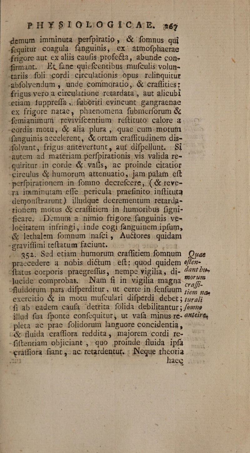 demum imminuta perfpiratio ,. &amp; fomnus qui fequitur. coagula. fanguinis,. ex^ atmofphaerae frigore aut. ex aliis caufis profecta, abunde con- dürmant. Et fane quiefcentibus mufculis volun- «tariis foli «cordi. circulationis opus. relinquitur -abfolyendum , unde commorauo,. &amp; craflities: frigus vero a eirculatione retardata , aut alicubi etiam fuppreffa ,.: fuboriti evincunt. gangraenae ex frigore natae, phaenomena fubmerforum &amp; -femianimuni revivifcentium. reftituto: calore a. -eordis: motu, &amp; alia plura ,, quae cum. motum fanguinis aecelerent, &amp; ortam craffitudinem dis- folvant, frigus arntevertunt, aut difpellunt. ..Si -Rutem ad materiam perfpirationis vis valida re- .quiritar in corde &amp;&amp;. vafis, ac proinde citatior -eireulus &amp; humorum attenuatio,. jam palam eft -perfpirationem. in fomno decrefcere ,. ( &amp; reve- 3a imminutam effe . pericula. praefinito inflituta demonftrarunt ) illudque deerementum retarda- -tionem motus &amp; craffitiem in humoribus figni- ficare. Demum a nimio frigore fanguinis ve- Jocitatem infringi, inde cogi fanguinem ipfum, -&amp; lethalem fomnum nafci, Auctores quidam -graviffimi teftatum faciunt. | Mb Lo»d ... 352. Sed etiam :humorum craffitiem fomnum | Ouae praecedere a: nobis dictum . eft: quod. quidem e/en- ftatus corporis praegreffus, -nempe vigilia, di- 44 Ze» lucide comprobas. Nam fi in vigilia magna ^7 7^ -fluidorum pars.;difperditur , ut. certe in fenfuum SEE exercitio &amp; in motu mufculari difperdi debet;;;727 íi ab- eadem caufa detrita. folida. debilitantur ; /omze illad fua fponte confequitur, ut vafa minus re- en£eira, pleta ac prae folidorum languore concidentia, a&amp; fluida craffiora reddita, majorem cordi re- -fiftentiam objiciant ,-'qao proinde fluida ipfa -€ráffiora fiant , - ac retardentur. ; INeque theoria um | . haee