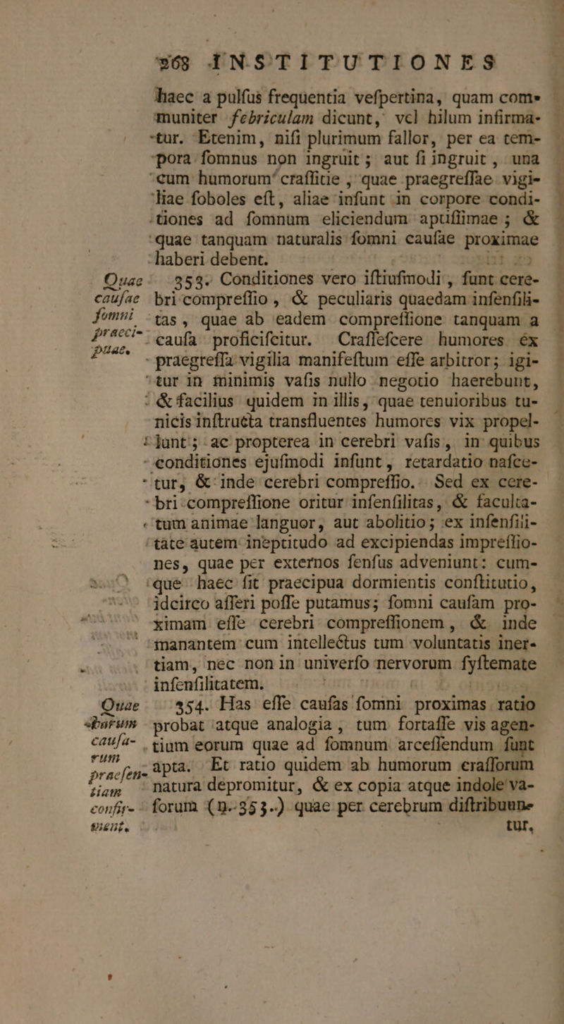 haec a pulfus frequentia vefpertina, quam com» muniter febriculam dicunt, vcl hilum infirma- tur. Etenim, nifi plurimum fallor, per ea cem- pora fomnus non ingruit ; aut fi ingruit , una €um humorum' craffiuie ,' quae praegreffae. vigi- liae foboles eft, aliae infunt in corpore condi- .tiones ad fomnum eliciendum apuflimae ; &amp; quae tanquam naturalis fomni caufae proximae : haberi debent. | Dt Z2 Ouae:; 353. Conditiones vero iftiufmodi , funt cere- caufae bricompreffio , &amp; peculiaris quaedam infenfili- femüi :(4s , quae ab eadem compreífione tanquam a P'5C* caufa proficifcitur. Craffefcere humores. éx uae. TI . ! ; 2-3 - praegreffa vigilia manifeftum effe arbitror; igi- tur in minimis vafis nullo negotio haerebunt, : &amp;facilius quidem in illis, quae tenuioribus tu- nicis inftructa transfluentes humores vix propel- tjunt;-ac propterea in cerebri vafis, in quibus -eonditiones ejufmodi infünt, retardatio nafce- - tur, &amp;' inde cerebri compreffio... Sed ex cere- -bri-compreffione oritur infenfilitas, &amp; faculta- «tum animae languor, aut abolitio; :ex infenfiii- tàte autem inepritudo ad excipiendas impreffio- nes, quae per externos fenfus adveniunt: cum- s. :que haec fit praecipua dormientis conftitutio, idcirco afferl poffe putamus; fomni caufam pro- 77 imam effe cerebri. compreffionem , &amp;. inde *sanantem cum intelle&amp;tus tum voluntatis iner- infenfilitatem. | üi 3o oDNONMEN Quae 554. Has effe caufas fomni proximas ratio sbafum wrobat atque analogia, tum fortaffe vis agen- C4 /4- tjgm eorum quae ad fomnum arceffendum funt pos ;, apta. Et ratio quidem ab humorum eraíforum Zag natura depromitur, &amp; ex copia atque indole va- confir» forum (9.853..) quae per cerebrum diftribuuns 8igut. LUr. C» sim . n) E ai vt Moe ob i Find iat mi Du —