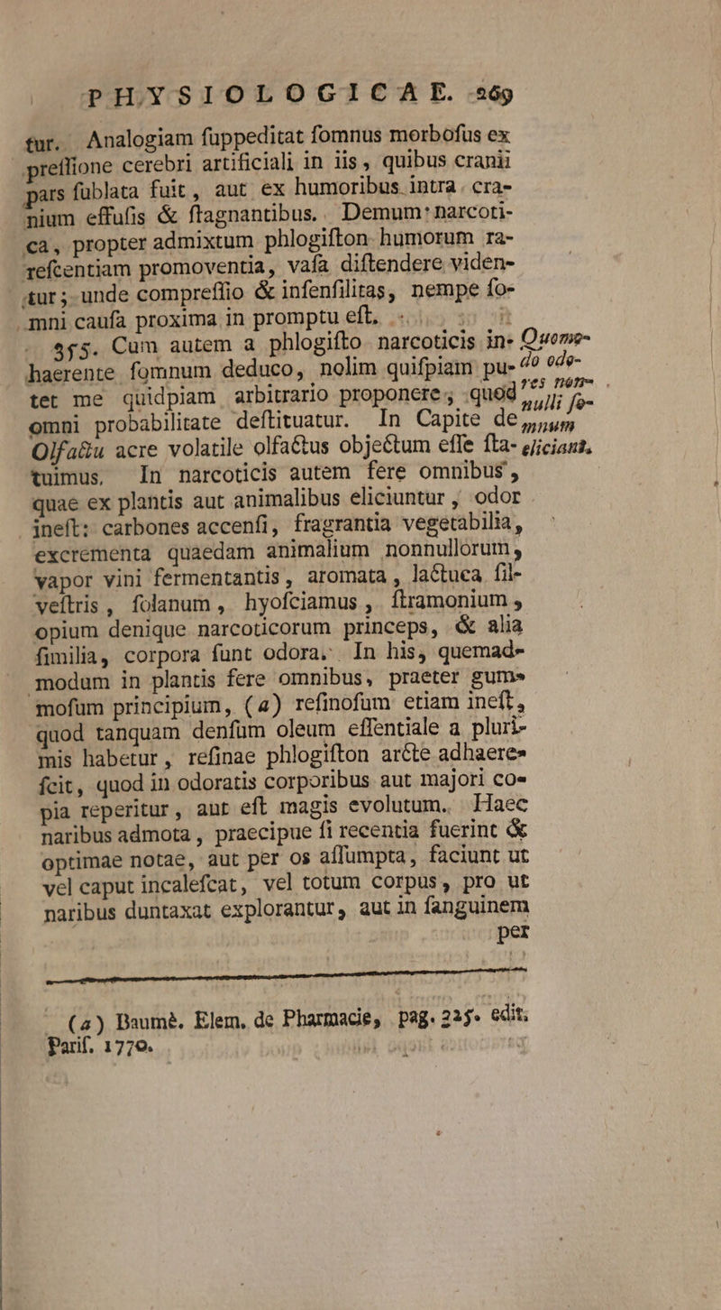 PH.YSIOLOGICA E. 269 tur. Analogiam fuppeditat fomnus morbofus ex preflione cerebri artificiali in iis, quibus cranii pars fublata fuit, aut ex humoribus intra. cra- nium effufis &amp; ftagnantibus.. Demum: narcori- ca, propter admixtum phlogifton humorum ra- refcentiam promoventia, vafa diftendere viden- ur; unde compreffio &amp; infenfilitas, nempe fo- mni caufa proxima in promptu eft, «5. - $45. Cum autem a phlogifto narcoticis in Quome- haerente fomnum deduco, nolim quifpiam pu- do ode- tet me quidpiam arbitrario proponere; quod ulli fa- | omni probabilitate deftituatur. In Capite Vaid Olfa&amp;u acre volatile olfaétus objectum efle fta- ejiciaut, tuimus, In narcoticis autem fere omnibus, quae ex plantis aut animalibus eliciuntur , odor ineft: carbones accenfi, fragrantia vegetabilia, excrementa quaedam animalium nonnullorum , vapor vini fermentantis, aromata , lactuca. fil- veftris, folanum, hyofciamus ,. ftramonium , opium denique narcoticorum princeps, &amp; alia fimilia, corpora funt odora. In his, quemad- modam in plantis fere omnibus, praeter gums mofüm principium, (4) refinofum etiam ineft, quod tanquam denfum oleum effentiale a pluri- mis habetur, refinae phlogifton aréte adhaere» fcit, quod in odoratis corporibus aut majori co» pia reperitur, aut eft magis evolutum. Haec naribus admota , praecipue fi recentia fuerint &amp; optimae notae, aut per os affumpta, faciunt ut velcaput incalefcat, vel totum corpus, pro ut naribus duntaxat explorantur, aut in fanguinem m (a) Baumé. Elem, de Pharmacie, | pag. 2j. edit. Parif. 1770. VAN RE  -