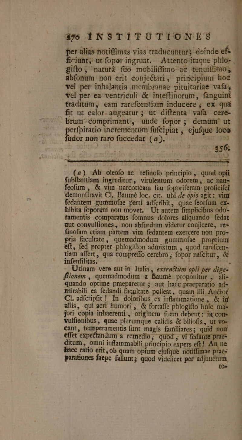 ber alias notiffimas vias traducunturs deinde ef- dbfonum non erit conje&amp;tari, principium hoc vel per inhalantia membranae pituitariae vafa; traditüm, eam rarefcentiam inducére ; ex quà fit ut calor. augeatur ; ut diftenta vafa cere- brum-comprimant, unde fopor; demüm' ut edge incfemrentüm füfcipiat , ejufque loco udor non raro fuccedat (a). AG 393 T: | 356. nu (4) Ab oleofo ac refinofo principio , quod opii fubftentiam ingreditur , virulemtum odorem, ac naus feofum ,. &amp; vim narcoticam feu foporiferam: proficifci demonftravit Cl, Baume loc. cit. ubi Je opio agit : g fedantem gummofae parti adfcribit, quae feorfum ex. finofam etiam pattem vim fedantem exercere non pro- pria facultate, quemadmodum gumtüofae proprium eft, fed propter phlogi(ton admixtum , quod rarefcen- tiam affert, qua compreffo cerebro; fopor nafcitur, à infenfilitas. Us dp T wd Utinam vere aut it. Italia, exzrachim opii per dige- quando optime praeparetur ; aut haec praeparatio ad- mirabili ea fedandi facpltate polleat, quam illi Auctot CI. adícripfit ! In doloribus ex inflamzmnatione ,. &amp; i alis, qui acri humori ,. &amp; fortaffe phlogifto hüic ma-- jori copia inhaetenti ,' originem fuam debent: iw come vulfionibus, quae plerumque calidis &amp; biliofis, ut VO- cant, temrperamentis funt magis familiares; quid nom effet expectandum a reinedio, quod, vi fedante prae- ditum, omni inflammabíli principio expers zu ie haec ratio erit, ob quam opium ejufque noti imae praes parationes faepe fallunt; quod videlicet per adjunctum, Ice