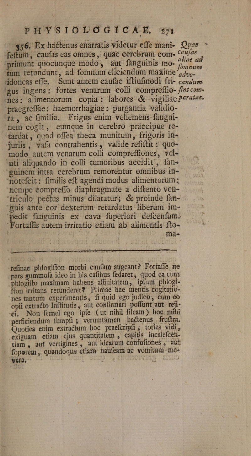 /':$56. Ex ha&amp;tenus enarratis videtur effe mani- Qvzs * feflüii, caufas eas omnes ,' quae cerebrum coms ^4w/ee Jprimunt qaocungüe modo, aut fanguinis mo- p tid tum retundunt, ad fomnum eliciendum maxime , 7. idoneas effe, Sunt autem caufae iftiufmodi fri- congum. 'gus ingens: fortes venarum coli compreflio- //s cow mes: alimentorum copia: labores &amp; -vigilac 474s4*. praegreffae: haemorrhagiae: purgantia validio- 12, acíimili. Frigus enim vehemens fangui- nem cogit, eumque in cerebro praecipue re- tardat, quod offea theca munitum, frigoris in» juris, vafa contrahentis, valde refiftit : quo- modo autem venarum colli compreffiones, vel- uti aliquando in colli tumoribus accidit, fan» guinem intra cerebrum remorentur omnibus in- notefcit: fimilis eft agendi modus alimentorum; nempe compreffo diaphragmate a diftento ven- triculo pe&amp;tus mihüs dilatatur; &amp; proinde fan- guis ante cor dexterum retardatus liberum im- pedit fanguinis ex cava fuperiori defcenfüm. Fortaífis autem irritatio etiam ab alimentis fto- i ; inae refínae phlogiffon morbi caufam augeant? Fortaffe ne pars summofa ideo in his cafibus fedaret, quod ea cum: phlogifto maximam habens affinitatem, ipfum phlogi- fton irritans retunderet? Primae hae mertis cogitario- nes tantum experimentis, fi quid ego judico, cum eo opii extracto Inftitutis , aut confirmari poffunt aüt reji- «i. Non femel ego ipfe (ut nihi] fileam ) hoc mihi perficiendum fumpfi; verumtamen haétenus fruftra. Quoties enim extra&amp;um hoc praefcripfi ; toties vici, exiguam etiam ejus quanttatem , capitis incalefcen- tiam , auf vertigines , aut idearum confuflones , au* foperem, quandoque etiam naufeam ac vomitum mee