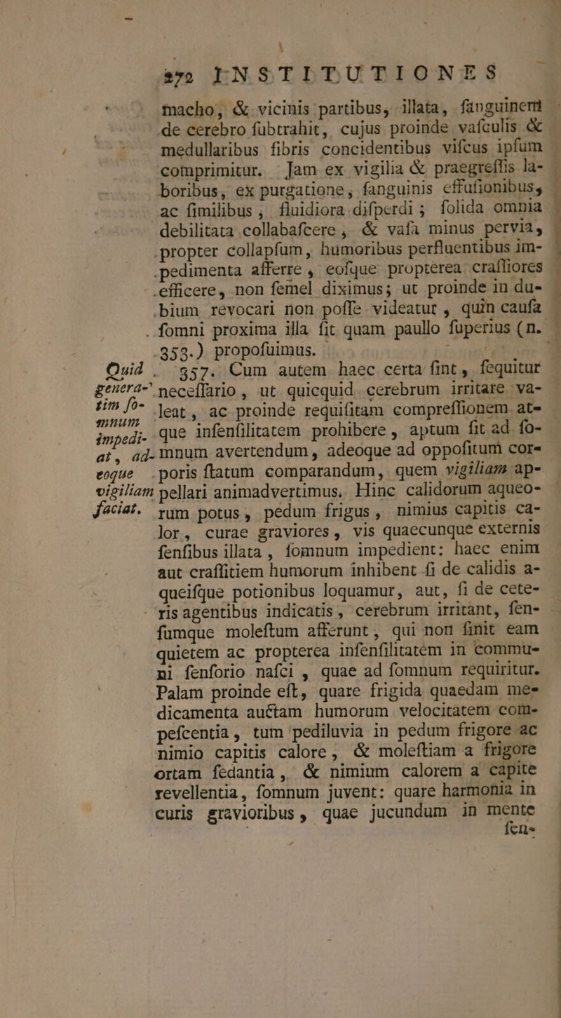 - so EIENSTITUTIONES . macho, &amp; vicinis partibus, illata, fanguinem de cerebro fübtrahit, cujus proinde vafculis &amp; medullaribus fibris concidentibus vifcus ipfum comprimitur. Jam ex vigilia &amp; praegreflis la- boribus, ex purgatione, fanguinis effufionibus, ac fimilibus , fluidiora difperdi ; folida omnia debilitata collabafcere ,, &amp; vafa minus pervia, propter collapfam , humoribus perfluentibus im- .pedimenta afferre ,' eofque propterea. craffiores .efficere, non femel diximus; ut proinde in du- .bium revocari non poffe videatur , quin caufa 353.) propofuimus. Quid , 557. Cum autem haec certa fint ,. fequitur £^tr4- neceífario , ut quicquid. cerebrum irritare. va- dede leat, ac proinde requifitam compreffionem. at- impedi. que infenfilitatem prohibere , aptum fit ad. fo- at, ad. mnum avertendum , adeoque ad oppofitum cor- eoque poris ftatum comparandum, quem vigiliam ap- vieiliam pellari animadvertimus. Hinc calidorum aqueo- Jciai. rum potus, pedum frigus, nimius capitis ca- lor, curae graviores, vis quaecunque externis fenfibus illata , fomnum impedient: haec enim aut craffitiem humorum inhibent fi de calidis a- queifque potionibus loquamur, aut, fi de cete- -risagentibus indicatis , cerebrum irritant, fen- fumque moleftum afferunt, qui nom finit eam quietem ac propterea infenfiliatem in commu- ni fenforio nafci , quae ad fomnum requiritur. Palam proinde eft, quare frigida quaedam mee dicamenta auf£tam humorum velocitatem com- pefcentia, tum pediluvia in pedum frigore ac nimio capitis calore, &amp; moleftiam a frigore ortam fedantia, «&amp; nimium calorem a capite revellentia, fomnum juvent: quare harmonia in curis gravioribus, quae jucundum in mente | fcis ——————— E