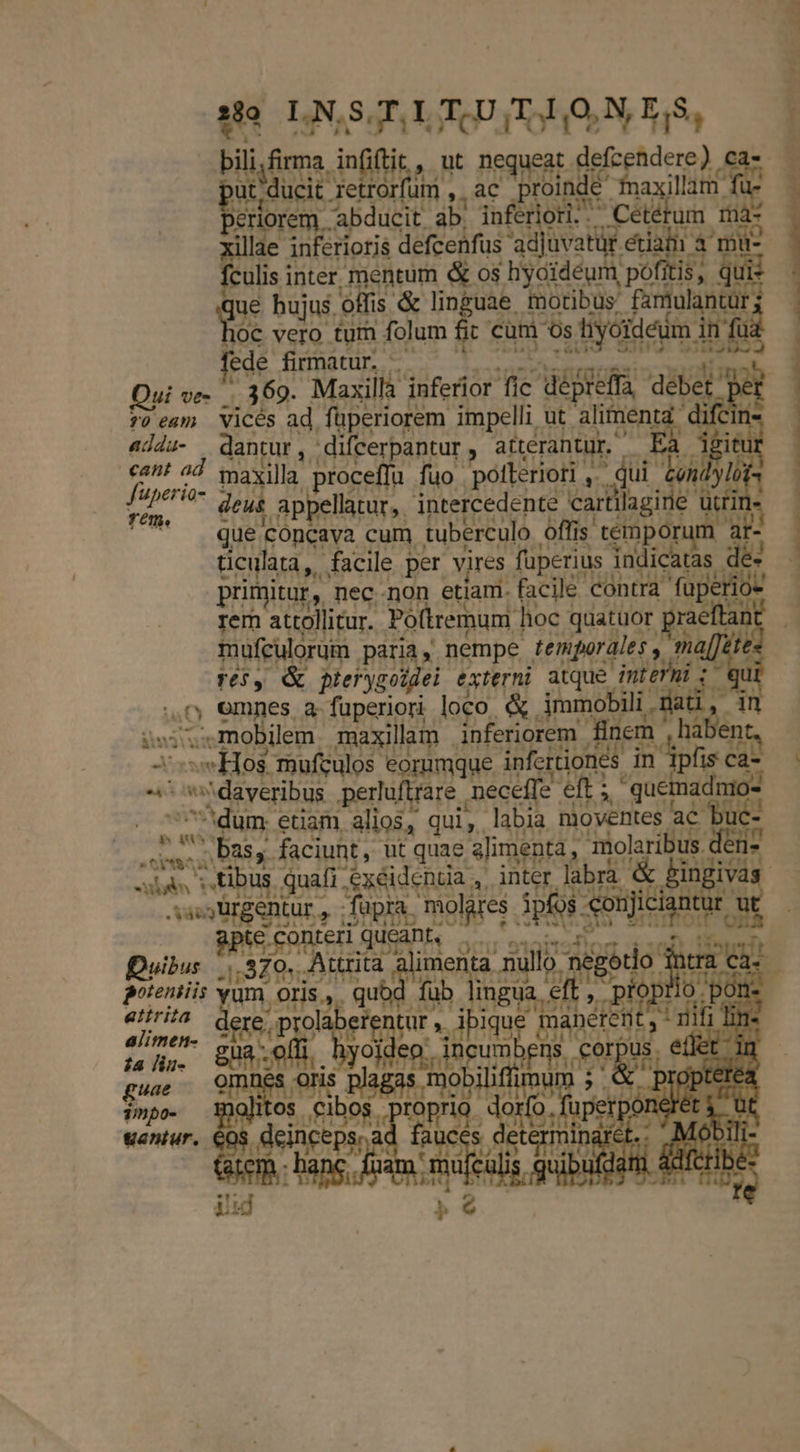 Bii, infiftit EN nequeat deícen dere) € ut , ducit. Jerem, ,,8€ proit inde axillam : bo IPIE abd ucit ab. inferiori. .Cététum 1à- lae inferioris defcenfus 'adjuvatür d à mü- Sulis i inter mentum &amp; os hyoidéum pofi i$; B hujus. offis &amp; linguae motibus famulantür; OC vero ZU folum ES cum os SHIT Ba n Rd adda- dA Epod * aterantur. cant ad maxilla ,ptocefl fuo. pollerioti ,.— ^ J'uperio- deus, appel d rém. appellatur, interce mes carti ticulata, KA facile per vires Í primitur, necnon etiam. rer attollitur. Poltremum. orn quatuor s mufculorüm paria , nempe temporales y ma[Jete TO, &amp; pterygoidei externi atque. UE de ,0 emmes a fuperiori loco. &amp; immobili . ii mobilem maxillam . AMT ue finem. (579 Xs Hos mufculos eorumque in crtiones. in ipfis c ca- ^^ dayeribus .perluftrare neceffe eft; quet adnio- ^'dum etiam alios, qui, labia nioventes ac buc- d bas, faciunt, ut quae s]imenta, : RR - 7 € 58*4 aso Ürgentur , ; füpra. molares 3p aen ciantur t on BS EnRLE LL QUAD Quibus JR: Attrit is ta nullo négorio in atirita. ; 1 YU eft JP d der d x br es iq inanem ia liu- gua P fobilifi dela) guae 1mpo- alii cw 3 E m T  iem