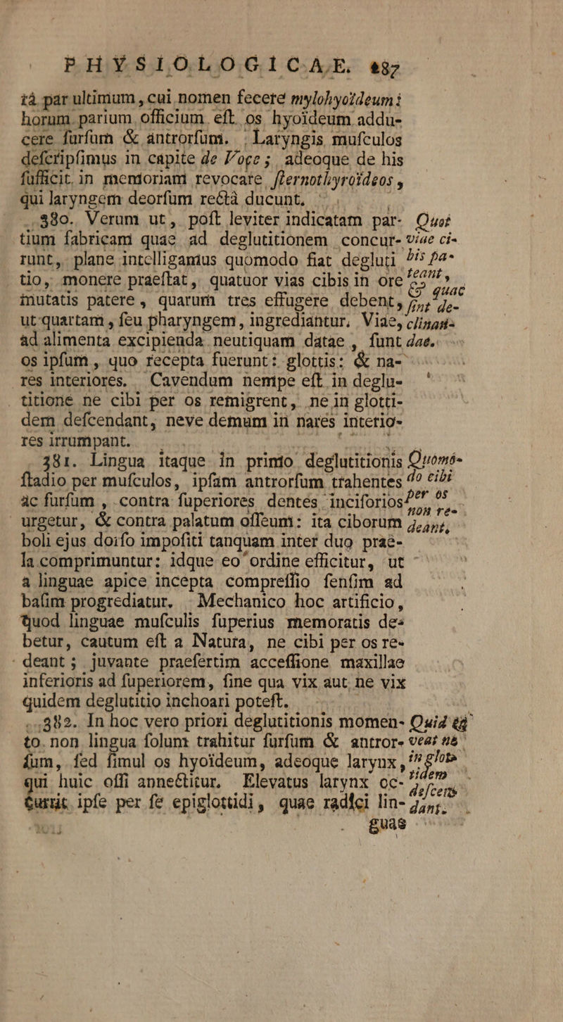 PHYSIOLOGICAE. eg ià par ultimum , cui nomen fecere mylohyoldeum horum. parium. officium. eft. os hyoideum addu- cere furfurn &amp; antrorfum. | Laryngis mufculos defcripfimus in capite de oge ; adeoque de his fufficit in menioriam revocare fernothyroídeos , qui laryngem deorfum reéctà ducunt. ^. .38o. Verum ut, pofl leviter indicatam par- Quo tium fabricam quae ad deglutitionem | concur- vize ci- runt, plane intelligamus quomodo fiat. degluti 7/5 P4- tio, monere praeílat ,' quatuor vias cibis in ore [rpm inutatis patere , quarum tres effugere debent, dy. ut quartam , feu pharyngem, ingrediantur, Viae, c/izas- ad alimenta excipienda neutiquam datae , funt dae. os ipfum , quo recepta fuerunt: glottis; &amp; na- res interiores. Cavendum nemipe eft indeglu- ' titlone ne cibi per os retmnigrent, ne in glotti- dem defcendant, neve demum in nares intetio- res irrumpant. CRbRCN? Gp NRI APR za à  i js eris  ) 381. Lingua itaque in primio deglutitionis Qromó- fladio per mufculos, ipfam antrorfum trahentes ^? ^i? ac furfum , .contra fuüperiores dentes 'inciforios7. t urgetur, &amp; contra palatum offeum: ita ciborum 5,5,;, boli ejus doifo impofiti tanquam inter duo praé- la comprimuntur:. idque eo ordine efficitur, ut ^- à linguae apice incepta compreífio fenfim ad bafim progrediatur. | Mechanico hoc artificio, tjuod linguae mufculis fuperius memoratis de: betur, cautum eft a Natura, ne cibi per os re- ' deant ; juvante praefertim acceffione maxillae inferioris ad fuperiorem, fine qua vix aut. ne vix quidem deglutitio inchoari poteft, | : ..,882. In hoc vero priori deglutitionis momen- Quiz eg to. non lingua folum trahitur furfum ( antror- vea? sá íum, fed fimul os hyoideum, adeoque laryux ^ £/?t^. ui huic offi anne&amp;titur, Elevatus larynx oc- yim PR ipfe per fe epiglotüdi, quae radici lin- 25,; TY . eu C