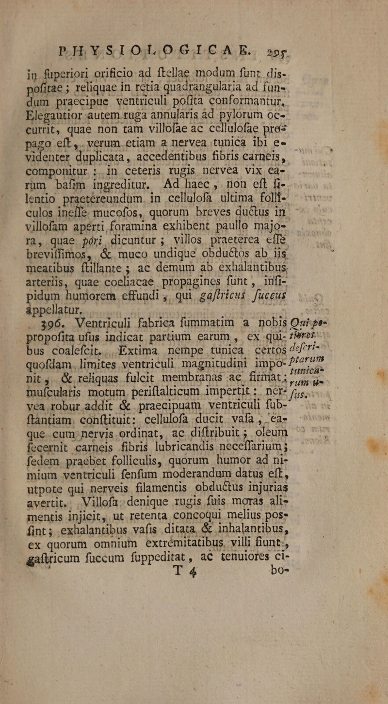 in fuperiori orificio ad ftellae modum fünr. dis- pofitae ; reliquae in rctia quadrangularia ad fun- dum praecipue ventriculi pofita conformantur, Elegantior autem ruga annularis àd pylorum oc- currit, quae non tam villofae ac cellulofae pre« B&amp;a. ets. verum. etiam a nervea tunica ibi e- videnter duplicata, accedentibus fibris carneis, — componitur :.in ceteris rugis nervea vix ea- .. rum baíim ingreditur. Ad haec, non eft fi-. lentio praetereundum. in cellulofa ultima follt- ^: culos inefle. mucofos, quorum breves ductus in. - villofam aperti foramina exhibent paullo majo- rà, quae $ori dicuntur ; villos praeterea effe breviffimos, muco undique obduéctos ab us meatibus ítillante ; ac demum ab exhalantibus, arteriis, quae coelicae propagines funt, infi- pidum humorem effundi ,, qui gaffricus. fuceus appellatur, . npn: vn - 396. Ventriculi fabrica fummatim a nobis Oui ge- propofita ufus indicat partium earum , ex qui- zieres- bus coalefcit... Extima nempe tunica certos 747^ quofdam. limites ventriculi magnitudini impó- P4457 nit, &amp; reliquas fuleit membranas ac. fitirat ; ipei mufculatis motum. periflalticum. impertit ;. nCr* /;,. vea robur addit &amp; praecipuam ventriculi fub- ftantiam. conftituit: cellulofa ducit. vafa , 'ea- que. cum; nervis ordinat, ac diflribuit ; oleum fecernit carneis fibris lubricandis neceffarium fedem. praebet folliculis, quorum humor ad ni- mium ventriculi fenfum moderandum datus eft, utpote qui nerveis filamentis obductus injurias avertit... Villofa. denique rugis fuis moras ali- mentis injicit, ut retenta concoqui melius posz fint; exhalantibus vafis ditata, &amp; inhalantibus, ex quorum omnium extrémitatibus. villi fiunt:, gaftricum fuccum lppc a , aC tenulores ci- b | bo*