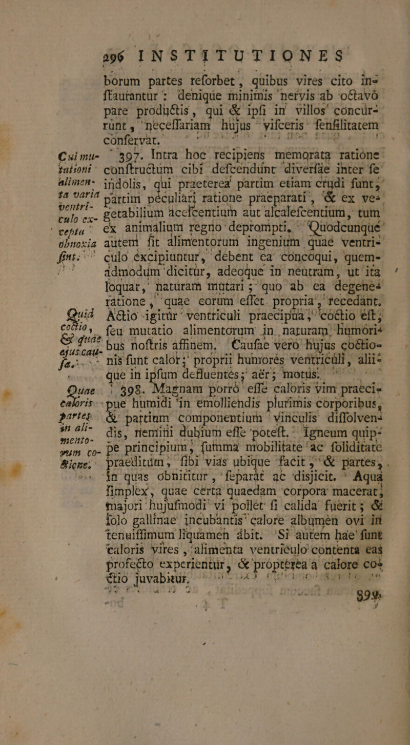 Cui mu- faltont alimen- 14 varia ventrí- culo ex- obnoxia g^ coltio, e quae epus cau- r PED t fuae ealoris.- gares s ali- enio- yum co- &amp;icst. a6 INSTITUTIONES borum partes reforbet,, quibus vires cito in» ffaurantur : denique minimis nervis ab octavo pare produ&amp;tis, qui &amp; ipfi in villos' cóncür- rünt, neceffariam hüjus 'vifceris: fenfilitatem confervat.- ÜOQ£H RIS vLi noc.$55y . 597. Intra hoc recipiens memorata ratione conftructum cibi defcendunt diverfae inter fe indolis, qui praeterea partim etiam crudi funt; partim péculiarj ratione praeparati, &amp; ex ves. etabilium dcefcentium aut alcalefcentium ,; tum ex animalium regno deprompti, ^ Quodcunque autem fit alimentorum ingenium quaé ventri culo éxcipiuntur, debent ea concoqui, quem- idmodum dicitür, adeoque in neutram, ut ita ' loquar, naturam mütari; quo ab ea degenei ratione , quae eorum effet. propria, recedant. A&amp;io igitür' ventriculi praecipua ; coctio eft; feu mutatio alimentorum jin. naturam, hüumóri« bus noflris affinem. 'Caufae vero hujus co&amp;tio-  £ n que in ipfum defluentés;' aér; motus. | 598. Magnam porró effe caloris vim praeci« ue humidi in emolliendis plurimis corporibus, M partium cómponentium vinculis diffolvens dis, riemitüi dubium effe poteft, Tgneum quip- pe principium, fumma mobilitate 'ac foliditate praeditum , fibi vias ubique facit j^ &amp; partes, . ín quas obnitdtur, 'feparàt ac disjicit. * Aqua fimplex, quae certa quaedam corpora: macerat; tajori hujufmodi vi pollet fi calida fuerit ; € lolo gallinae incubantis'calore albumen ovi iri tenuiffimum liquamen ábit. 'Si autem hae' funt caloris vires ,:alimenta ventriculo contenta eas profe&amp;o expcrientür, &amp; propterea à calore cos E HTITTAA MOLIAUCAUBE UI CU Tuo €tio juvabitur, fo | * T n m | do I HU 329. p wv ———Á