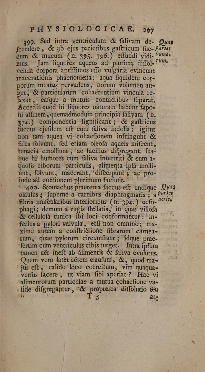 399. Sed intra ventriculum. & falivam de- Ouab fcendere , & 3b ejus parietibus gaftricum fuc- 2artes éum & mucum (n. 395. 396.) effundi yidi- ^/me- . mus. Jam liquores aqueos ad' plurima diffol- ^ venda corpora aptiffimos effe vulgarià evincunt macerationis phaenomeria: aqua fiquidem cor- porum meatus pervadens, horum volumen au- pet, & particularum ' eóhaerentium vincula re- laxat, eafque'a mutuis contactibus feparat, Accedit quod hi liquores naturam habent fapo- hi affinem, quemadmodum principia falivam (n. $374.) componentia fignificant ; & gaftricus fuccus ejufdem eft cum faliva indolis: igitur non tam aquea vi cohaefionem infringunt & fales folvunt, fed etiam oleofa aqueis mifcent, tenacid emolliunt ; ae facilius difzregant. Ita- que hi hurnores cum' faliva intertriti & cum a- quofis ciborum ' particulis, alimenta ipfa molli- unt, fólvunt,' mácerant, 'difterpunt ; ac pro- inde ád coétionem plurimum faciunt. — ^—— /409. Stomachus praeterea füccusveft undique Qa claufüs; füpérne a carnibus diaphragmatis ; à/^f5e$ fibris mufeularibus interioribus (1.394. ) oefo- ^^?» phagi; demum a rugis fléllatis; in'quas villofa .& cellulofa tunica ibi loci conformantur : 'in- ferius a pylori valvula,' etfi non ómnino; ma- xime àutém a corítri&ione fibrarum ' cárnea- rum, quae pylorum circumílàánt ; idque prae- fertim cum véntriculus cibisturget. Iütra ipfum tamen aér ineft ab àlimentis & faliva evolutus. Quem vero latet aétem elaufuni, &, quod ma- jus eft, calido loto coércitüm, vim quaqua- verfus facere , ut viam fibi aperiat ? Hac vi alimentorum particulae a mutua cohaefione va» lide difgregantur, & propterea diffolutio Feu *à Ue Tur ats