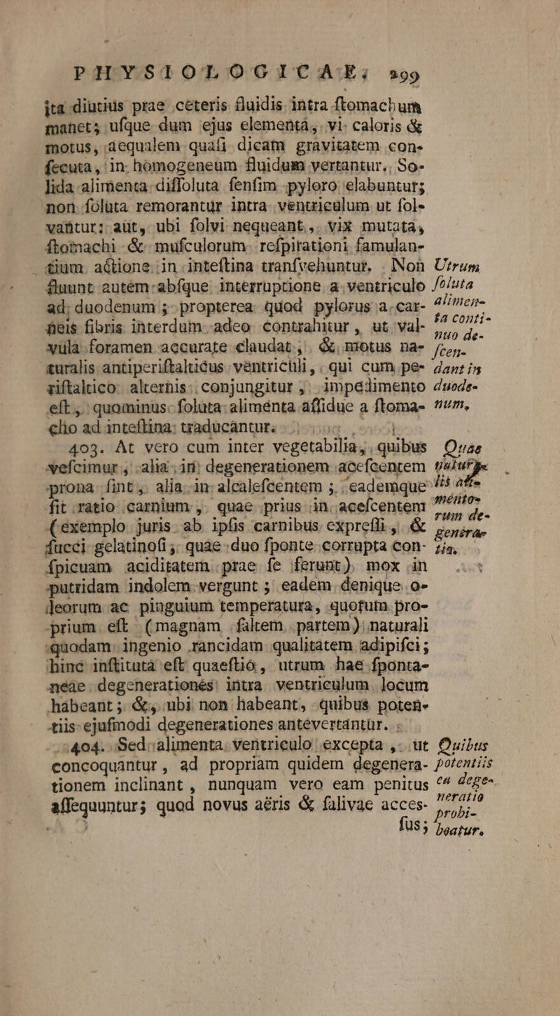 ita diutius prae ceteris fluidis intra ftomachum manet; ufque dum ejus elementà, vi: caloris &amp; motus, aequalem quafi dicam gravitatem con. fecuta, in. homogeneum fluidum vertantur.; So- lida alimenta diffoluta fenfim -pylero elabuntur; non. Ííólüta remorantur intra venuiculum ut fol- vantur; aut, ubi folvi nequeant,. vix mutata, ftomachi -&amp;- mufculorum. refpitationi famulan- &amp;ium. a&amp;tione.;in .inteftina tranfvehuntur. «Non. Uzrum fuunt autém- abfque: interruptione. a. ventriculo /?/uta ad; duodenum ;- propterea quod pylorus a.car- alimei- eis fibris interdum--adeo contrahitur , ut. val- T B vüla foramen accurate claudat , &amp;, motus na- o L turalis antiperiftaltiéus. ventrichli, ; qui. cum pe- daz /5 ziftaltico: alterhis:; conjungitur ,. impedimento dwede- eft... quominus: foluta: alimenta affidue a ftoma- m. clio ad inteftina: traducántur. Loren] 403. At vero cum inter vegetabilia,, quibus Qrae vefcimur , alia; ir) degenerationem acefcentem. t/4ufge prona. fint ,. alia..in: alealefcentem ;. eademque 4 4f« fit .ratio .carnium ,. quae prius in. acefcentem giri exemplo. juris. ab ipfis carnibus. exprefli ,..&amp; nep) ^h fucci gelatinofi ;; quae «duo fponte. corrupta con- zig fpicuam aciditaterm. prae fe ferunt) mox in ..: putridam indolem. vergunt ;' eadem. denique. o- leorum ac pinguium temperatura, quofum pro- prium. eft (magnam fülrem | partem); naturali «quodam: ingenio .rancidam qualitatem adipifci; binc inftitutà eft quaeftió, utrum «hae fponta- néàe degenerationés: intra ventriculum | ]ocum hábeant; &amp;s; ubi non habeant, quibus poten. tiis: ejufmodi degenerationes antevertantür. ; .:404. Sed: alimenta. ventrieulo excepta ,- tt. Ouibus concoquantur, ad propriam quidem degenera- potentiis tionem inclinant , nunquam vero eam penitus 44 dege-. affequuntur; quod novus aéris &amp; falivae acces. bos *