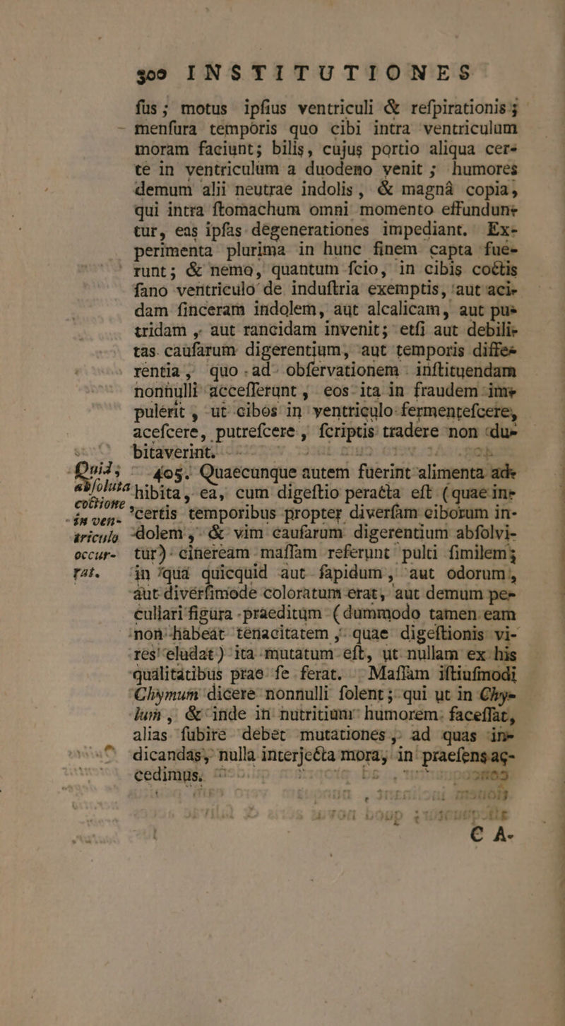 «95 INSTITUTIONES - menfura temporis quo cibi intra ventriculum moram faciunt; bilis, cujus portio aliqua cer. te in ventriculum à duodemo venit ; humores demum alii neutrae indolis , &amp; magná copia, qui intra ftomachum omni momento effundune tur, eas ipfas degenerationes impediant. Ex- perimenta plurima in hunc finem capta fue-  runt; &amp; nemo, quantum fcio, in cibis coctis fano ventriculo de. induftria exemptis, 'aut aci- dam finceram indolem, aut alcalicam, aut pue tridam , aut rancidam invenit; etfi aut debili» tas. cauüfarum digerentium, aut temporis diffee rentia, quo -ad- obfervationem . inftituendam nonnulli accefferunt , eos-ita in fraudem ime pulérit , ut cibos in yentriculo:fermentefcere, acefcere, putrefcere , fcriptis tradere non «du» Li bitaverint. -- | «/ol114 &amp;ibità ,. ed, cum digeftio pera&amp;ta. eft. (quae ine 4 certis temporibus propter diverfam ciborum in- $8 ven- T EL e ^» Uie dl T ^ aricu/o, dolem ,. &amp; vim caufarum digerentium abfolvi- occur. tür): cineream maffam referunt pulti fimilem; r4. — jn /quá antca aut-fapidum , aut odorum, aut diverfimode coloratum erat, aut demum pex cullari figüra -praeditgm (dummodo tamen eam res 'eludat) ita mutatum. eft, ut nullam ex. his quálitatibus prae fe ferat. | Maffam iftiufmodi Cliymum dicere nonnulli folent ;- qui ut in Cie lum , &amp; inde iti nutritiumr? humorem. faceffat, alias fubire. debet mutationes, ad quas in- ^ -dicandas, nulla interjeéta mora; in' praefens ag- cedimus. ? idqctig bs; ntum 3585 ' ifs ' ] Hi ;11013 ívOü boup e136UUpoRtg C A- — — ———— »———PCEENE RR